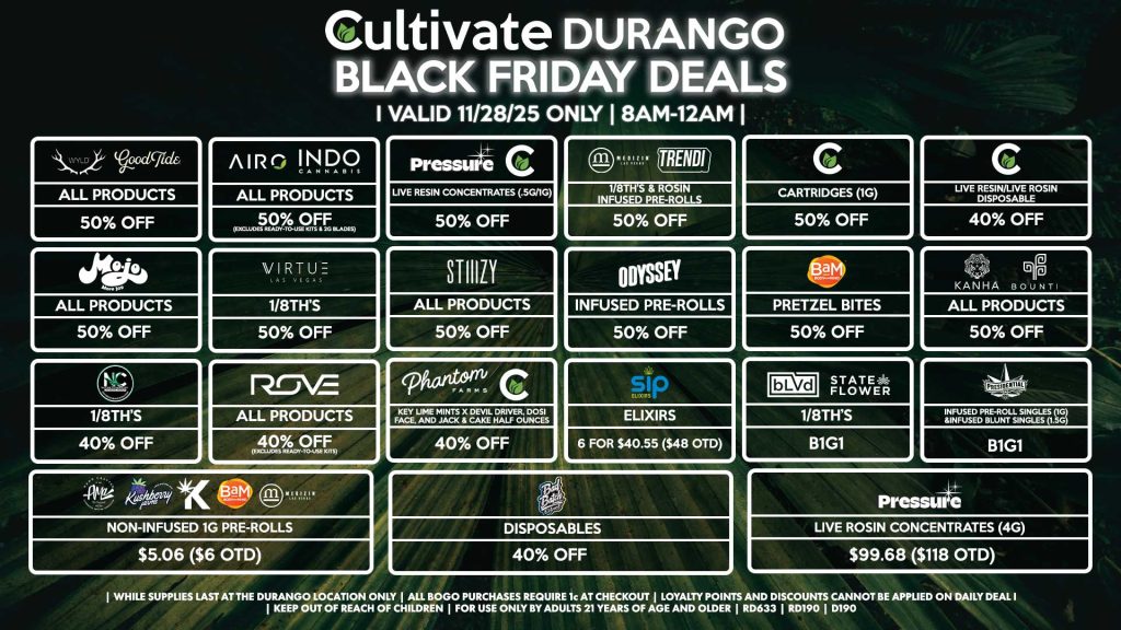 Cultivate Las Vegas DURANGO Dispensary Daily Deals! Valid FRIDAY 11/28 Only | 8AM-12AM | While Supplies Last! WYLD/GOOD TIDE - All Products for 50% Off AIRO/INDO - All Products for 50% Off (Excludes Ready-To-Use Kits & 2g Blades) PRESSURE/CULTIVATE - Live Resin Concentrates (.5g/1g) for 50% Off MEDIZIN/TRENDI - 1/8th’s & Rosin Infused Pre-Rolls for 50% Off CULTIVATE - Cartridges 1g for 50% Off - Live Resin/Rosin Disposables for 40% Off MOJO - All Products for 50% Off VIRTUE - 1/8th’s for B1G1 STIIIZY - All Products for 50% Off ODYSSEY - Infused Pre-Rolls for 50% Off BAM - Pretzel Bites for 50% Off KANHA/BOUNTI - All Products for 50% Off NATURE’S CHEMISTRY - 1/8th’s for 40% Off CULTIVATE/PHANTOM FARMS - Key Lime Mints x Devil Driver, Dosi Face, and Jack & Cake Half Ounces for 40% Off SIP - Elixirs 6 for $40.55 ($48 OTD) AMA/KUSHBERRY/KANNABIS/BAM - Non-Infused 1g Pre-Rolls for $5.06 ($6 OTD) BLVD/STATE FLOWER - 1/8th’s for B1G1 PRESIDENTIAL - Infused Pre-Roll Singles (1g) &Infused Blunt Singles (1.5g) B1G1 BAD BATCH - Disposables for 40% Off PRESSURE - Live Rosin Concentrates (4g) for $99.68 ($118 OTD) ROVE - All Products for 40% Off (Excludes Ready-To-Use Kits) | Valid Friday (11/28/25) at the Durango Location only, while supplies last | All BOGO purchases require 1¢ at checkout. | All deals include tax | Keep out of reach of children. For use only by adults 21 years of age and older. | Open 8AM to 12AM | Visit cultivatelv.com for more information |