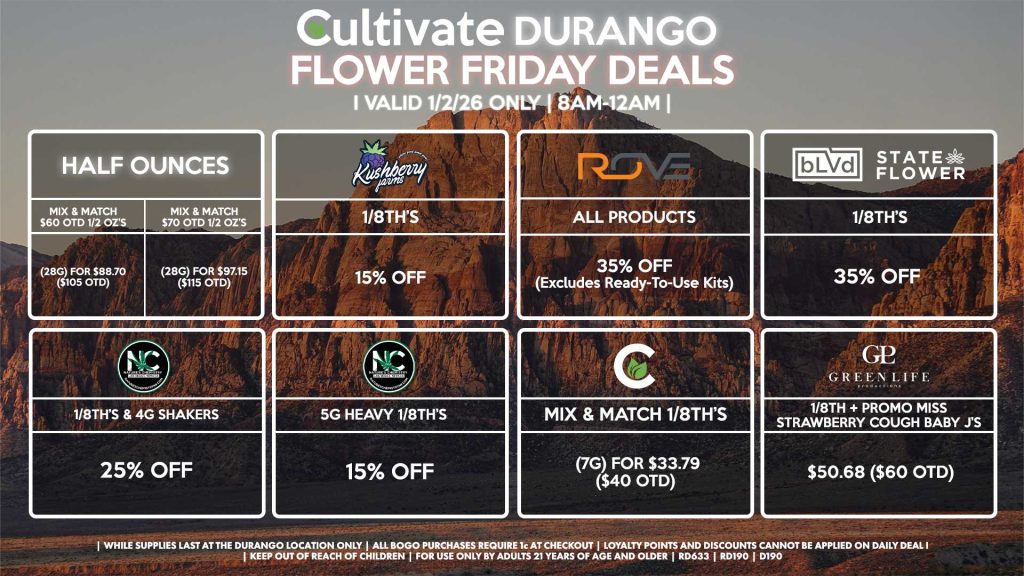 Cultivate Las Vegas DURANGO Dispensary Daily Deals! Valid FRIDAY 1/2 Only | 8AM-12AM | While Supplies Last!
HALF OUNCES
- Mix & Match $60 OTD 1/2 OZ’s (28g) for $88.70 ($105 OTD) 
- Mix & Match $70 OTD 1/2 OZ’s (28g) for $97.15 ($115 OTD)
NATURE’S CHEMISTRY
- 1/8th’s & 4g Shakers for 25% Off
- 5g Heavy 1/8th’s for 15% Off
BLVD/STATE FLOWER
- 1/8th’s for 35% Off
GLP
- 1/8th + Promo Miss Strawberry Cough Baby J’s Pre-Roll Pack for $50.68 ($60 OTD)
ROVE
- All Products for 35% Off (Excludes Ready-To-Use Kits)
CULTIVATE
- Mix & Match 1/8th’s (7g) for $33.79 ($40 OTD)
KUSHBERRY FARMS
- 1/8th’s for 15% Off

| Valid Friday (1/2/26) at the Durango Location only, while supplies last | All BOGO purchases require 1¢ at checkout. | All deals include tax | Keep out of reach of children. For use only by adults 21 years of age and older. | Open 8AM to 12AM | Visit cultivatelv.com for more information |
