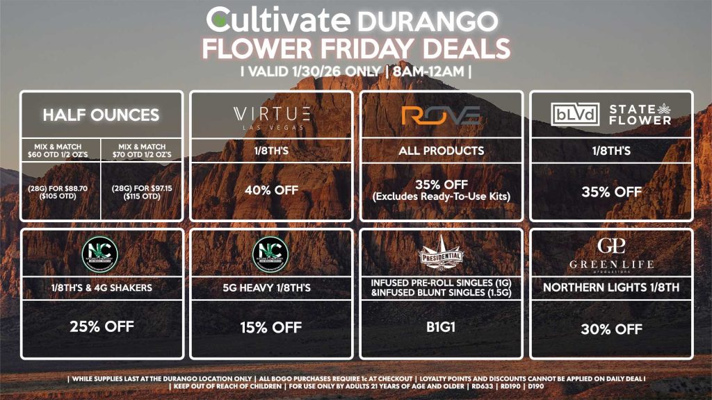 Cultivate Las Vegas DURANGO Dispensary Daily Deals! Valid FRIDAY 1/30 Only | 8AM-12AM | While Supplies Last! HALF OUNCES - Mix & Match $60 OTD 1/2 OZ’s (28g) for $88.70 ($105 OTD) - Mix & Match $70 OTD 1/2 OZ’s (28g) for $97.15 ($115 OTD) VIRUTE - 1/8th’s for 40% Off NATURE’S CHEMISTRY - 1/8th’s & 4g Shakers for 25% Off - 5g Heavy 1/8th’s for 15% Off BLVD/STATE FLOWER - 1/8th’s for 35% Off ROVE - All Products for 35% Off (Excludes Ready-To-Use Kits) GLP - Northern Lights 1/8th for 30% Off PRESIDENTIAL - Infused Pre-Roll Singles (1g) &Infused Blunt Singles (1.5g) B1G1 | Valid Friday (1/30/26) at the Durango Location only, while supplies last | All BOGO purchases require 1¢ at checkout. | All deals include tax | Keep out of reach of children. For use only by adults 21 years of age and older. | Open 8AM to 12AM | Visit cultivatelv.com for more information |