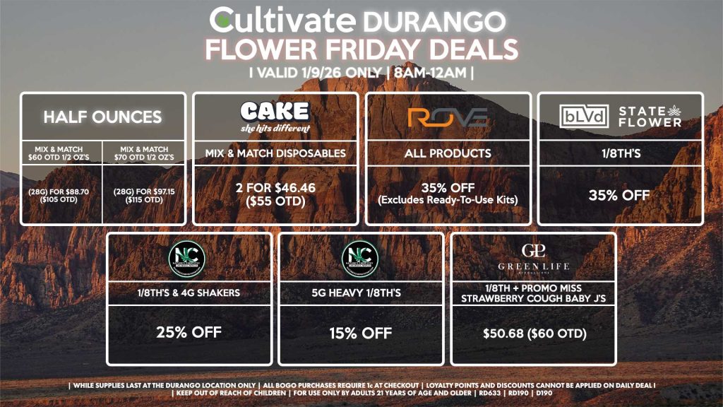 HALF OUNCES
- Mix & Match $60 OTD 1/2 OZ’s (28g) for $88.70 ($105 OTD)
- Mix & Match $70 OTD 1/2 OZ’s (28g) for $97.15 ($115 OTD)
NATURE’S CHEMISTRY
- 1/8th’s & 4g Shakers for 25% Off
- 5g Heavy 1/8th’s for 15% Off
BLVD/STATE FLOWER
- 1/8th’s for 35% Off
GLP
- 1/8th + Promo Miss Strawberry Cough Baby J’s Pre-Roll Pack for $50.68 ($60 OTD)
ROVE
- All Products for 35% Off (Excludes Ready-To-Use Kits)
CAKE
- Mix & Match Disposables 2 for $46.46 ($55 OTD)
| Valid Friday (1/9/26) at the Durango Location only, while supplies last | All BOGO purchases require 1¢ at checkout. | All deals include tax | Keep out of reach of children. For use only by adults 21 years of age and older. | Open 8AM to 12AM | Visit cultivatelv.com for more information |