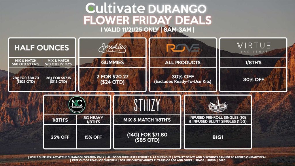 Cultivate Las Vegas DURANGO Dispensary Daily Deals! Valid FRIDAY 11/21 Only | 8AM-12AM | While Supplies Last! HALF OUNCES - Mix & Match $60 OTD 1/2 OZ’s (28g) for $88.70 ($105 OTD) - Mix & Match $70 OTD 1/2 OZ’s (28g) for $97.15 ($115 OTD) ROVE - 30% OFF All Products (Excludes Ready-To-Use Kits) SMOKIEZ - Gummies 2 for $20.27 ($24 OTD) NATURE’S CHEMISTRY - 5g Heavy 1/8th’s for 15% OFF - 1/8th’s for 25% OFF VIRTUE - 1/8th’s for 30% Off STIIIZY - Mix & Match 1/8th’s (14g) for $71.80 ($85 OTD) PRESIDENTIAL - Infused Pre-Roll Singles (1g) &Infused Blunt Singles (1.5g) B1G1 | Valid Friday (11/21/25) at the Durango Location only, while supplies last | All BOGO purchases require 1¢ at checkout. | All deals include tax | Keep out of reach of children. For use only by adults 21 years of age and older. | Open 8AM to 12AM | Visit cultivatelv.com for more information |