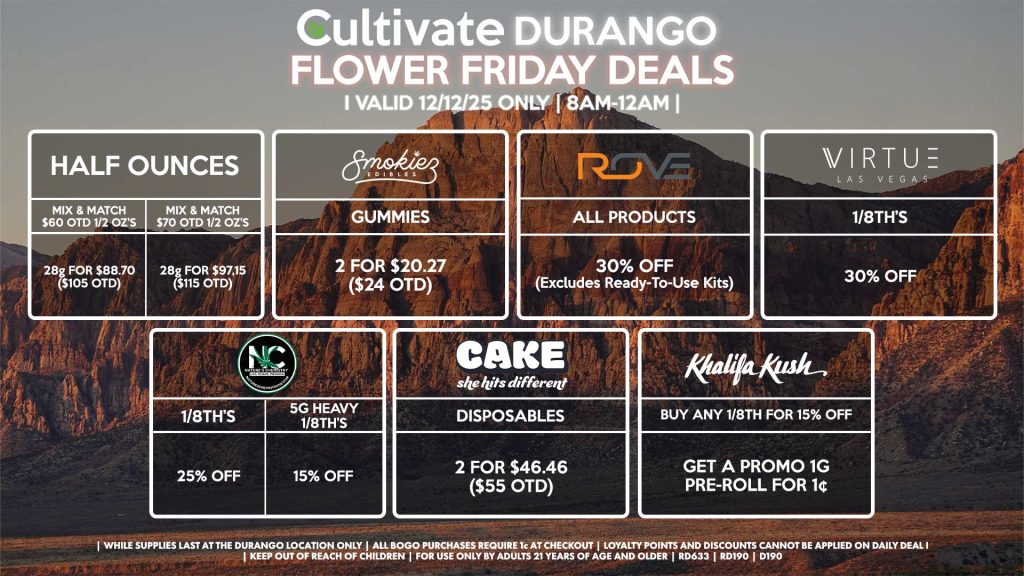 Cultivate Las Vegas DURANGO Dispensary Daily Deals! Valid FRIDAY 12/12 Only | 8AM-12AM | While Supplies Last! HALF OUNCES - Mix & Match $60 OTD 1/2 OZ’s (28g) for $88.70 ($105 OTD) - Mix & Match $70 OTD 1/2 OZ’s (28g) for $97.15 ($115 OTD) NATURE’S CHEMISTRY - 1/8th’s for 25% Off - 5g Heavy 1/8th’s for 15% Off VIRTUE - 1/8th’s for 30% Off KHALIFA KUSH - Buy an 1/8th for 15% Off, Get a Promo 1g Pre-Roll for 1¢ ROVE - All Products for 30% Off (Excludes Ready-To-Use Kits) SMOKIEZ - Gummies 2 for $20.27 ($24 OTD) CAKE - Disposables 2 for $46.46 ($55 OTD) | Valid Friday (12/12/25) at the Durango Location only, while supplies last | All BOGO purchases require 1¢ at checkout. | All deals include tax | Keep out of reach of children. For use only by adults 21 years of age and older. | Open 8AM to 12AM | Visit cultivatelv.com for more information |