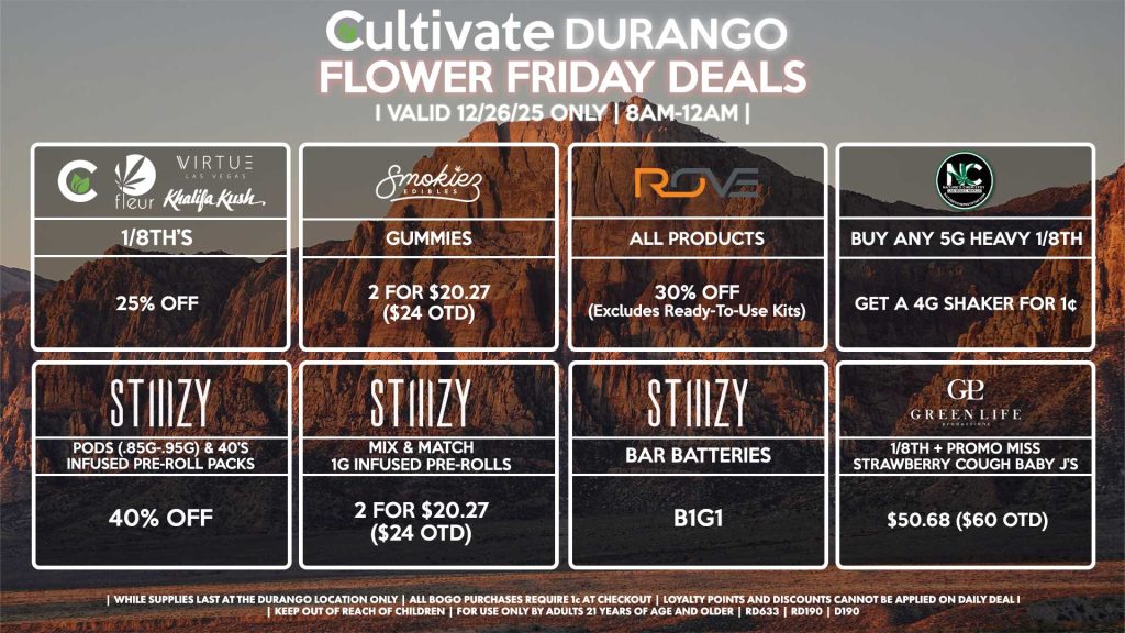 Cultivate Las Vegas DURANGO Dispensary Daily Deals! Valid FRIDAY 12/26 Only | 8AM-12AM | While Supplies Last!
NATURE’S CHEMISTRY
- Buy Any 5g Heavy 1/8th, Get a 4g Shaker for 1¢
CULTIVATE/FLEUR/VIRTUE/KHALIFA KUSH
- 1/8th’s for 25% Off
GLP
- 1/8th + Promo Miss Strawberry Cough Baby J’s Pre-Roll Pack for $50.68 ($60 OTD)
STIIIZY
- Pods (.85g-.95g) & 40’s Infused Pre-Roll Packs for 40% Off
- Mix & Match 1g Infused Pre-Rolls 2 for $20.27 ($24 OTD)
- BAR Batteries for B1G1
ROVE
- All Products for 30% Off (Excludes Ready-To-Use Kits)
SMOKIEZ
- Gummies 2 for $20.27 ($24 OTD)

| Valid Friday (12/26/25) at the Durango Location only, while supplies last | All BOGO purchases require 1¢ at checkout. | All deals include tax | Keep out of reach of children. For use only by adults 21 years of age and older. | Open 8AM to 12AM | Visit cultivatelv.com for more information |
