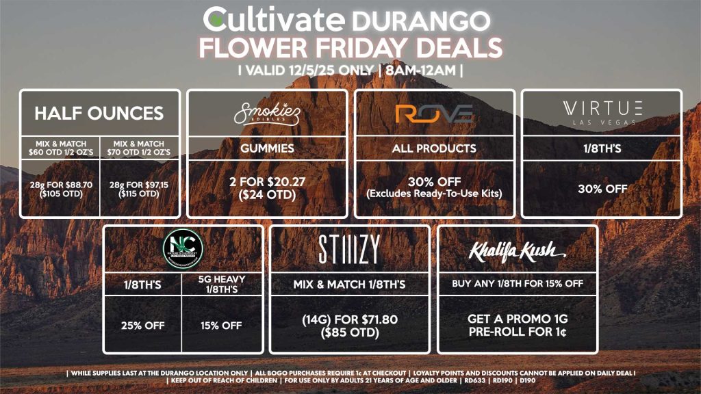 Cultivate Las Vegas DURANGO Dispensary Daily Deals! Valid FRIDAY 12/5 Only | 8AM-12AM | While Supplies Last! HALF OUNCES - Mix & Match $60 OTD 1/2 OZ’s (28g) for $88.70 ($105 OTD) - Mix & Match $70 OTD 1/2 OZ’s (28g) for $97.15 ($115 OTD) NATURE’S CHEMISTRY - 1/8th’s for 25% Off - 5g Heavy 1/8th’s for 15% Off VIRTUE - 1/8th’s for 30% Off STIIIZY - Mix & Match 1/8th’s (14g) for $71.80 ($85 OTD) ROVE - All Products for 30% Off (Excludes Ready-To-Use Kits) SMOKIEZ - Gummies 2 for $20.27 ($24 OTD) KHALIFA KUSH - Buy Any 1/8th for 15% Off, Get a Promo 1g Pre-Roll for 1¢ | Valid Friday (12/5/25) at the Durango Location only, while supplies last | All BOGO purchases require 1¢ at checkout. | All deals include tax | Keep out of reach of children. For use only by adults 21 years of age and older. | Open 8AM to 12AM | Visit cultivatelv.com for more information |