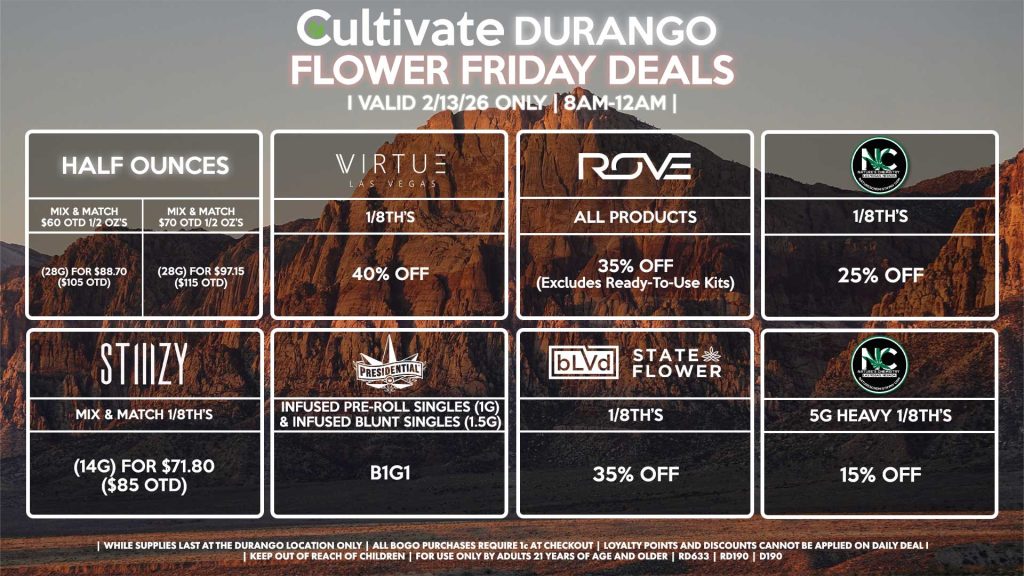 Cultivate Las Vegas DURANGO Dispensary Daily Deals! Valid FRIDAY 2/13 Only | 8AM-12AM | While Supplies Last!
HALF OUNCES
- Mix & Match $60 OTD 1/2 OZ’s (28g) for $88.70 ($105 OTD)
- Mix & Match $70 OTD 1/2 OZ’s (28g) for $97.15 ($115 OTD)
VIRUTE
- 1/8th’s for 40% Off
STIIIZY
- Mix & Match 1/8th’s (14g) for $71.80 ($85 OTD)
BLVD/STATE FLOWER
- 1/8th’s for 35% Off
ROVE
- All Products for 35% Off (Excludes Ready-To-Use Kits)
NATURE’S CHEMISTRY
- 1/8th’s for 25% Off
- 5g Heavy 1/8th’s for 15% Off
PRESIDENTIAL
- Infused Pre-Roll Singles (1g) &Infused Blunt Singles (1.5g) B1G1
| Valid Friday (2/13/26) at the Durango Location only, while supplies last | All BOGO purchases require 1¢ at checkout. | All deals include tax | Keep out of reach of children. For use only by adults 21 years of age and older. | Open 8AM to 12AM | Visit cultivatelv.com for more information |