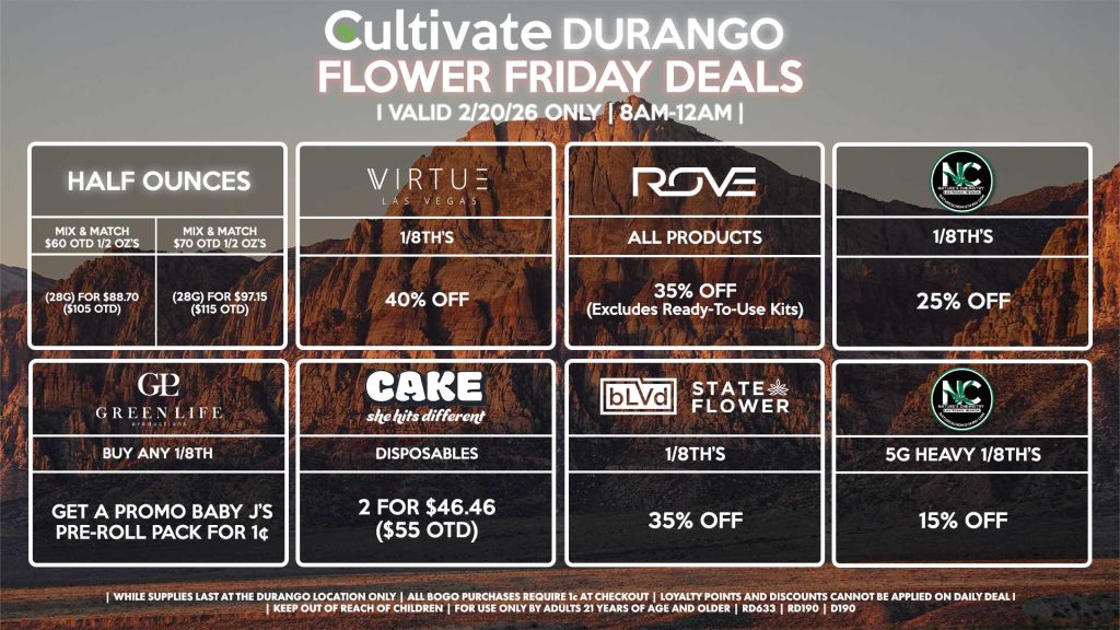 Cultivate Las Vegas DURANGO Dispensary Daily Deals! Valid FRIDAY 2/20 Only | 8AM-12AM | While Supplies Last! HALF OUNCES - Mix & Match $60 OTD 1/2 OZ’s (28g) for $88.70 ($105 OTD) - Mix & Match $70 OTD 1/2 OZ’s (28g) for $97.15 ($115 OTD) VIRUTE - 1/8th’s for 40% Off GLP - Buy Any 1/8th, Get a Promo Baby J’s Pre-Roll Packfor 1¢ BLVD/STATE FLOWER - 1/8th’s for 35% Off ROVE - All Products for 35% Off (Excludes Ready-To-Use Kits) NATURE’S CHEMISTRY - 1/8th’s for 25% Off - 5g Heavy 1/8th’s for 15% Off CAKE - Disposables 2 for $46.46 ($55 OTD) | Valid Friday (2/20/26) at the Durango Location only, while supplies last | All BOGO purchases require 1¢ at checkout. | All deals include tax | Keep out of reach of children. For use only by adults 21 years of age and older. | Open 8AM to 12AM | Visit cultivatelv.com for more information |