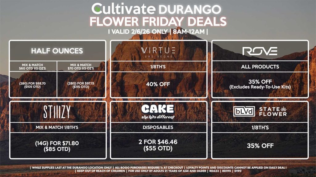HALF OUNCES
- Mix & Match $60 OTD 1/2 OZ’s (28g) for $88.70 ($105 OTD) 
- Mix & Match $70 OTD 1/2 OZ’s (28g) for $97.15 ($115 OTD)
VIRUTE
- 1/8th’s for 40% Off
STIIIZY
- Mix & Match 1/8th’s (14g) for $71.80 ($85 OTD)
BLVD/STATE FLOWER
- 1/8th’s for 35% Off
ROVE
- All Products for 35% Off (Excludes Ready-To-Use Kits)
CAKE
- Disposables 2 for $46.46 ($55 OTD)

| Valid Friday (2/06/26) at the Durango Location only, while supplies last | All BOGO purchases require 1¢ at checkout. | All deals include tax | Keep out of reach of children. For use only by adults 21 years of age and older. | Open 8AM to 12AM | Visit cultivatelv.com for more information |

