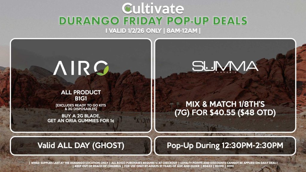 FRIDAY -
AIRO (SM & D)
All Product B1G1
[EXCLUDES READY TO GO KITS & 2G DISPOSABLES]
Buy a 2g Blade, Get an ORIA Gummies for 1¢
Valid ALL DAY (GHOST)

SUMMA (D)
Mix & Match 1/8th's (7g) for $40.55 ($48 OTD)
Pop-Up During 12:30PM-2:30PM
