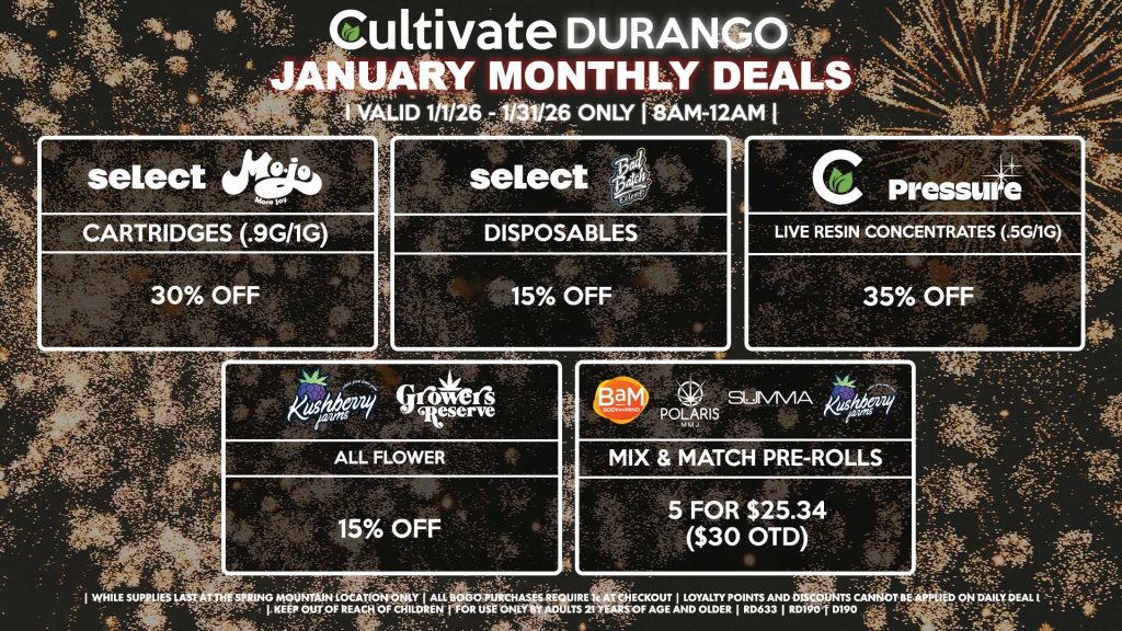 MOJO/SELECT
- Cartridges (.9g/1g) for 30% Off
SELECT/AIRO
- Disposables for 15% Off
PRESSURE/CULTIVATE
- Live Resin Concentrates (.5g/1g) for 35% Off
KUSHBERRY FARMS/GROWERS RESERVE
- All Flower for 15% Off
BAM/POLARIS/SUMMA/KUSHBERRY FARMS
- Mix & Match Pre-Rolls 5 for $25.34 ($30 OTD)

| Valid Month of January (1/1/26) - (1/31/26) at the Durango Location only, while supplies last | All BOGO purchases require 1¢ at checkout. | All deals include tax | Keep out of reach of children. For use only by adults 21 years of age and older. | Visit cultivatelv.com for more information | 
