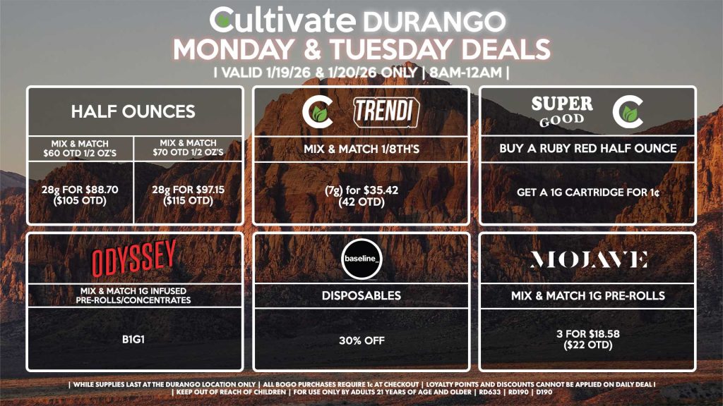 Cultivate Las Vegas DURANGO Dispensary Daily Deals! Valid MONDAY & TUESDAY 1/19-1/20 Only | 8AM-12AM | While Supplies Last!
HALF OUNCES
- Mix & Match $60 OTD 1/2 OZ’s (28g) for $88.70 ($105 OTD) 
- Mix & Match $70 OTD 1/2 OZ’s (28g) for $97.15 ($115 OTD)
CULTIVATE/TRENDI
- Mix & Match 1/8th’s (7g) for $35.42 (42 OTD)
SUPER GOOD/CULTIVATE
- Buy a Ruby Red Half Ounce, Get a 1g Cartridge for 1¢
ODYSSEY
- Mix & Match 1g Infused Pre-Rolls/Concentrates 2 for $25.34 ($30 OTD)
BASELINE/BAD BATCH
- Disposables for 20% Off
MOJAVE
- Mix & Match 1g Pre-Rolls 3 for $18.58 ($22 OTD)

| Valid Monday (1/19/26) and Tuesday (1/20/26) at the Durango Location only, while supplies last | All BOGO purchases require 1¢ at checkout. | All deals include tax | Keep out of reach of children. For use only by adults 21 years of age and older. | Open 8AM to 12AM | Visit cultivatelv.com for more information |
