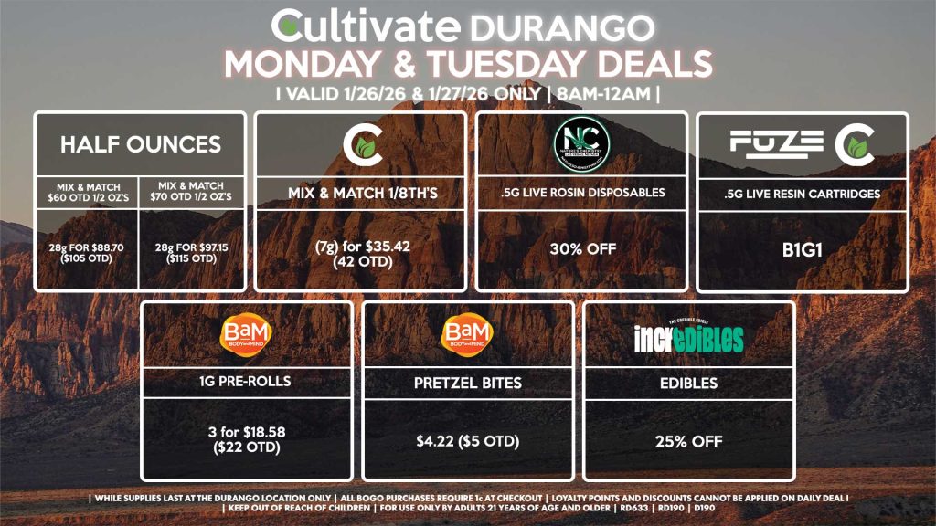 Cultivate Las Vegas DURANGO Dispensary Daily Deals! Valid MONDAY & TUESDAY 1/26-1/27 Only | 8AM-12AM | While Supplies Last!
HALF OUNCES
- Mix & Match $60 OTD 1/2 OZ’s (28g) for $88.70 ($105 OTD) 
- Mix & Match $70 OTD 1/2 OZ’s (28g) for $97.15 ($115 OTD)
CULTIVATE
- Mix & Match 1/8th’s (7g) for $35.42 ($42 OTD)
NATURE’S CHEMISTRY
- .5g Live Rosin Disposables for 30% Off
CULTIVATE/FUZE
- .5g Live Resin Cartridges for B1G1
BAM
- 1g Pre-Rolls 3 for $18.58 ($22 OTD)
- Pretzel Bites for $4.22 ($5 OTD)
INCREDIBLES
- Edibles for 25% Off

| Valid Monday (1/26/26) and Tuesday (1/27/26) at the Durango Location only, while supplies last | All BOGO purchases require 1¢ at checkout. | All deals include tax | Keep out of reach of children. For use only by adults 21 years of age and older. | Open 8AM to 12AM | Visit cultivatelv.com for more information |

