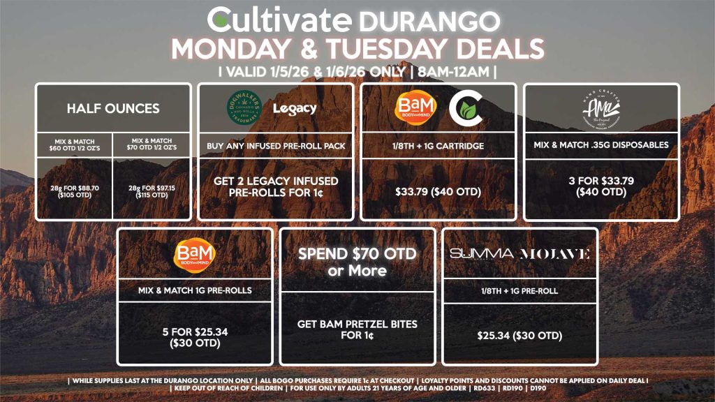 Cultivate Las Vegas DURANGO Dispensary Daily Deals! Valid MONDAY & TUESDAY 1/5-1/6 Only | 8AM-12AM | While Supplies Last! HALF OUNCES - Mix & Match $60 OTD 1/2 OZ’s (28g) for $88.70 ($105 OTD) - Mix & Match $70 OTD 1/2 OZ’s (28g) for $97.15 ($115 OTD) MOJAVE/SUMMA - 1/8th + 1g Pre-Roll for $25.34 ($30 OTD) CULTIVATE/BAM - 1/8th + 1g Cartridge for $33.79 ($40 OTD) BAM - Pretzel Bites for $8.44 ($10 OTD) SPEND $70 OTD or More - Get Bam Pretzel Bites for 1¢ AMA - Mix & Match .35g Disposables 3 for $33.79 ($40 OTD) LEGACY/DOGWALKERS - Buy Any Infused Pre-Roll Pack, Get 2 Legacy Infused Pre-Rolls for 1¢ | Valid Monday (1/5/26) and Tuesday (1/6/26) at the Durango Location only, while supplies last | All BOGO purchases require 1¢ at checkout. | All deals include tax | Keep out of reach of children. For use only by adults 21 years of age and older. | Open 8AM to 12AM | Visit cultivatelv.com for more information |