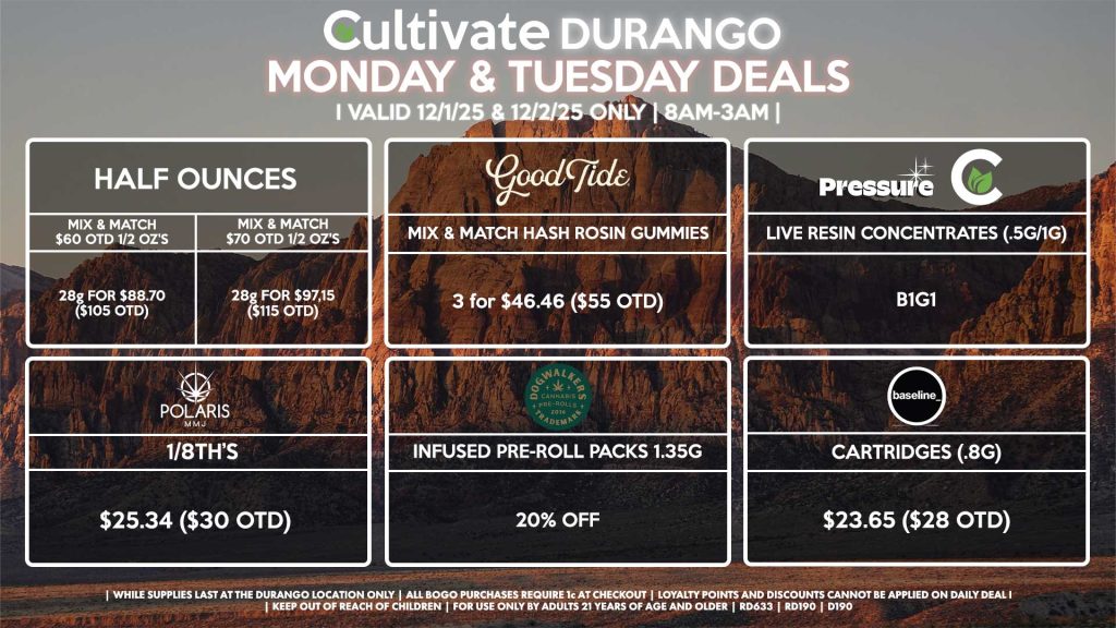 Cultivate Las Vegas DURANGO Dispensary Daily Deals! Valid MONDAY & TUESDAY 12/1-12/2 Only | 8AM-12AM | While Supplies Last! HALF OUNCES - Mix & Match $60 OTD 1/2 OZ’s (28g) for $88.70 ($105 OTD) - Mix & Match $70 OTD 1/2 OZ’s (28g) for $97.15 ($115 OTD) POLARIS - 1/8th’s for $25.34 ($30 OTD) DOGWALKERS - Infused Pre-Roll Packs 1.35g for 20% Off BASELINE - Cartridges (.8g) for $23.65 ($28 OTD) GOOD TIDE - Mix & Match Hash Rosin Gummies 3 for $46.46 ($55 OTD) PRESSURE/CULTIVATE - Live Resin Concentrates (1g/.5g) for B1G1 | Valid Monday (12/1/25) and Tuesday (12/2/25) at the Durango Location only, while supplies last | All BOGO purchases require 1¢ at checkout. | All deals include tax | Keep out of reach of children. For use only by adults 21 years of age and older. | Open 8AM to 12AM | Visit cultivatelv.com for more information |
