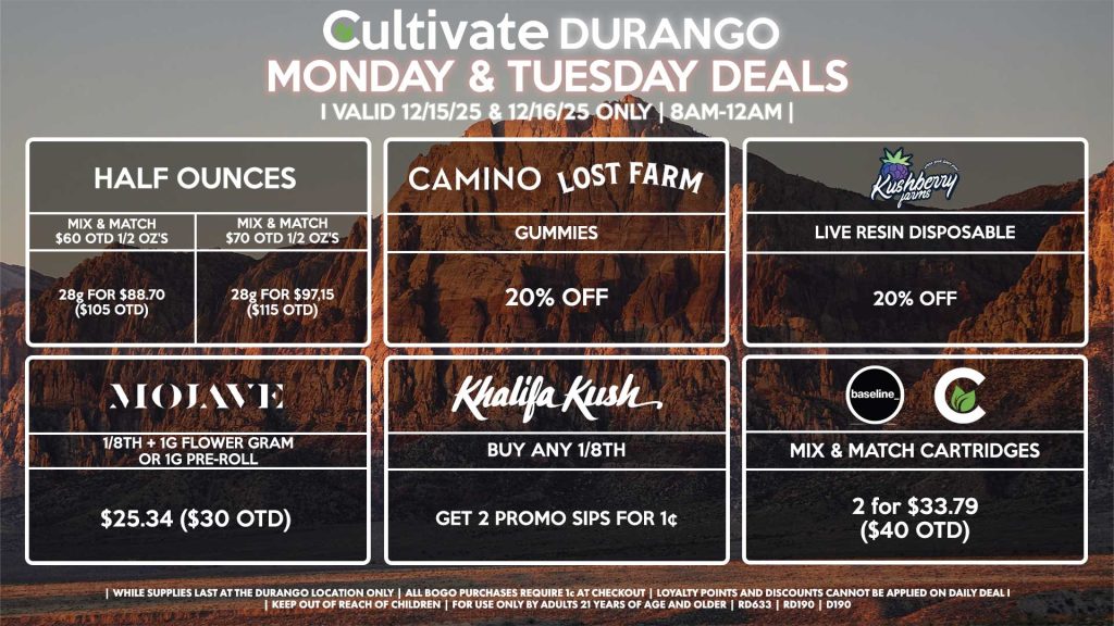 Cultivate Las Vegas DURANGO Dispensary Daily Deals! Valid MONDAY & TUESDAY 12/15-12/16 Only | 8AM-12AM | While Supplies Last! HALF OUNCES - Mix & Match $60 OTD 1/2 OZ’s (28g) for $88.70 ($105 OTD) - Mix & Match $70 OTD 1/2 OZ’s (28g) for $97.15 ($115 OTD) MOJAVE - 1/8th + 1g Flower Gram or 1g Pre-Roll for $25.34 ($30 OTD) CULTIVATE/BASELINE - Mix & Match Cartridges 2 for $33.79 ($40 OTD) CAMINO/LOST FARMS - Gummies for 20% Off KHALIFA KUSH - Buy Any 1/8th, Get 2 Promo Sips for 1¢ KUSHBERRY FARMS - Live Resin Disposable for 20% Off | Valid Monday (12/15/25) and Tuesday (12/16/25) at the Durango Location only, while supplies last | All BOGO purchases require 1¢ at checkout. | All deals include tax | Keep out of reach of children. For use only by adults 21 years of age and older. | Open 8AM to 12AM | Visit cultivatelv.com for more information |