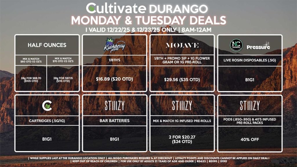 Cultivate Las Vegas DURANGO Dispensary Daily Deals! Valid MONDAY & TUESDAY 12/22-12/23 Only | 8AM-12AM | While Supplies Last! HALF OUNCES - Mix & Match $60 OTD 1/2 OZ’s (28g) for $88.70 ($105 OTD) - Mix & Match $70 OTD 1/2 OZ’s (28g) for $97.15 ($115 OTD) MOJAVE - 1/8th + Promo Sip + 1g Flower Gram or 1g Pre-Roll for $29.56 ($35 OTD) CULTIVATE - Cartridges (.5g/1g) B1G1 NATURE’S CHEMISTRY/PRESSURE - Live Rosin Disposables (.5g) B1G1 STIIIZY - Pods (.85g-.95g) & 40’s Infused Pre-Roll Packs for 40% Off - Mix & Match 1g Infused Pre-Rolls 2 for $20.27 ($24 OTD) - BAR Batteries for B1G1 KUSHBERRY FARMS - 1/8th’s for $16.89 ($20 OTD) | Valid Monday (12/22/25) and Tuesday (12/23/25) at the Durango Location only, while supplies last | All BOGO purchases require 1¢ at checkout. | All deals include tax | Keep out of reach of children. For use only by adults 21 years of age and older. | Open 8AM to 12AM | Visit cultivatelv.com for more information |