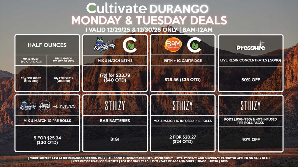 Cultivate Las Vegas DURANGO Dispensary Daily Deals! Valid MONDAY & TUESDAY 12/29-12/30 Only | 8AM-12AM | While Supplies Last!
HALF OUNCES
- Mix & Match $60 OTD 1/2 OZ’s (28g) for $88.70 ($105 OTD)
- Mix & Match $70 OTD 1/2 OZ’s (28g) for $97.15 ($115 OTD)
CULTIVATE/KUSHBERRY FARMS
- Mix & Match 1/8th’s (7g) for $33.79 ($40 OTD)
CULTIVATE/BAM
- 1/8th + 1g Cartridge for $29.56 ($35 OTD)
STIIIZY
- Pods (.85g-.95g) & 40’s Infused Pre-Roll Packs for 40% Off
- Mix & Match 1g Infused Pre-Rolls 2 for $20.27 ($24 OTD)
- BAR Batteries for B1G1
SUMMA/KUSHBERRY FARMS/AMA
- Mix & Match 1g Pre-Rolls 5 for $25.34 ($30 OTD)
PRESSURE
- Live Resin Concentrates (.5g/1g) for 50% Off
| Valid Monday (12/29/25) and Tuesday (12/30/25) at the Durango Location only, while supplies last | All BOGO purchases require 1¢ at checkout. | All deals include tax | Keep out of reach of children. For use only by adults 21 years of age and older. | Open 8AM to 12AM | Visit cultivatelv.com for more information |
