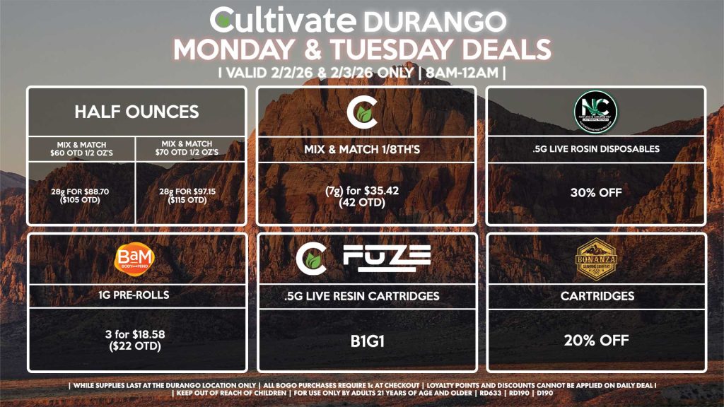 Cultivate Las Vegas DURANGO Dispensary Daily Deals! Valid MONDAY & TUESDAY 2/2-2/3 Only | 8AM-12AM | While Supplies Last! HALF OUNCES - Mix & Match $60 OTD 1/2 OZ’s (28g) for $88.70 ($105 OTD) - Mix & Match $70 OTD 1/2 OZ’s (28g) for $97.15 ($115 OTD) CULTIVATE - Mix & Match 1/8th’s (7g) for $35.42 ($42 OTD) NATURE’S CHEMISTRY - .5g Live Rosin Disposables for 30% Off CULTIVATE/FUZE - .5g Live Resin Cartridges for B1G1 BAM - 1g Pre-Rolls 3 for $18.58 ($22 OTD) BONANZA - Cartridges for 20% Off | Valid Monday (2/2/26) and Tuesday (2/3/26) at the Durango Location only, while supplies last | All BOGO purchases require 1¢ at checkout. | All deals include tax | Keep out of reach of children. For use only by adults 21 years of age and older. | Open 8AM to 12AM | Visit cultivatelv.com for more information |