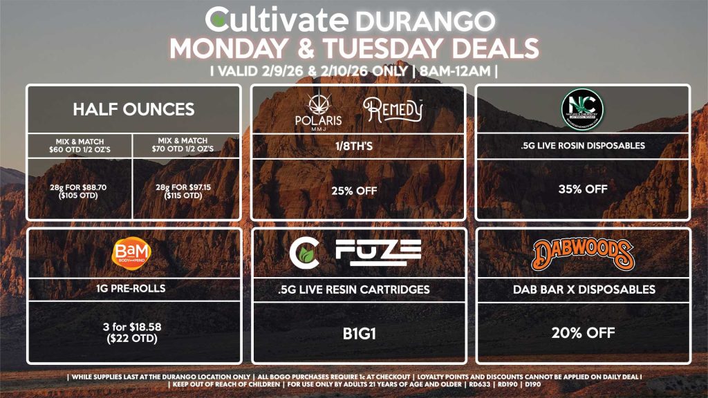 HALF OUNCES
- Mix & Match $60 OTD 1/2 OZ’s (28g) for $88.70 ($105 OTD) 
- Mix & Match $70 OTD 1/2 OZ’s (28g) for $97.15 ($115 OTD)
POLARIS/REMEDY
- 1/8th’s for 25% Off
NATURE’S CHEMISTRY
- .5g Live Rosin Disposables for 35% Off
BAM
- 1g Pre-Rolls 3 for $18.58 ($22 OTD)
DABWOODS
- Dab Bar X Disposables for 20% Off
CULTIVATE/FUZE
- .5g Live Resin Cartridges for B1G1

| Valid Monday (2/9/26) and Tuesday (2/10/26) at the Durango Location only, while supplies last | All BOGO purchases require 1¢ at checkout. | All deals include tax | Keep out of reach of children. For use only by adults 21 years of age and older. | Open 8AM to 12AM | Visit cultivatelv.com for more information |
