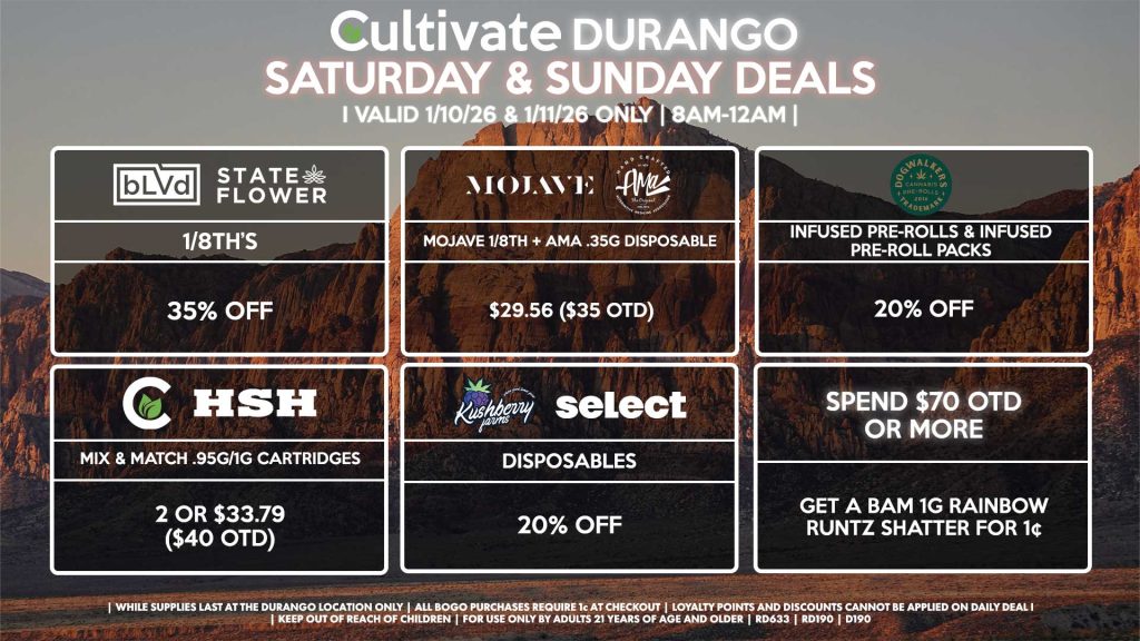 BLVD/STATE FLOWER
- 1/8th’s for 35% Off
MOJAVE/AMA
- Mojave 1/8th + AMA .35g Disposable for $29.56 ($35 OTD)
SPEND $70 OTD OR MORE
- Get a Bam 1g Rainbow Runtz Shatter for 1¢
DOGWALKERS
- Infused Pre-Rolls & Infused Pre-Roll Packs for 20% Off
CULTIVATE/HSH
- Mix & Match .95g/1g Cartridges 2 or $33.79 ($40 OTD)
KUSHBERRY FARMS/SELECT
- Disposables for 20% Off
| Valid Saturday (1/10/26) and Sunday (1/11/26) at the Durango Location only, while supplies last | All BOGO purchases require 1¢ at checkout. | All deals include tax | Keep out of reach of children. For use only by adults 21 years of age and older. | Open 8AM to 12AM | Visit cultivatelv.com for more information |