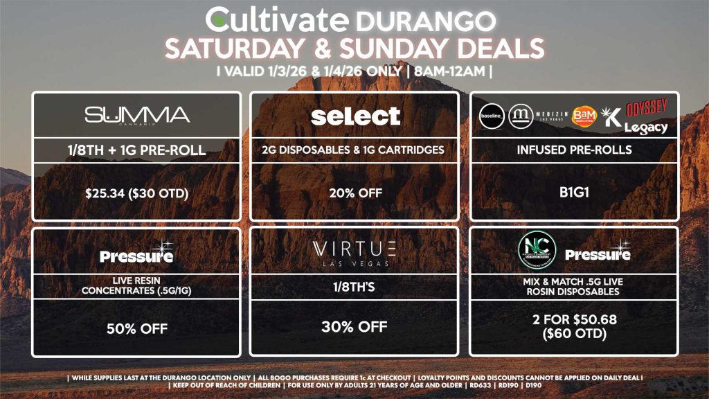 Cultivate Las Vegas DURANGO Dispensary Daily Deals! Valid SATURDAY & SUNDAY 1/3-1/4 Only | 8AM-12AM | While Supplies Last!
VIRTUE
- 1/8th’s for 30% Off
SUMMA
- 1/8th + 1g Pre-Roll for $25.34 ($30 OTD)
PRESSURE
- Live Resin Concentrates (.5g/1g) for 50% Off
BAM/KANNABIS/LEGACY/ODYSSEY/BASELINE/MEDIZIN
- Infused Pre-Rolls for B1G1
PRESSURE/NATURE’S CHEMISTRY
- Mix & Match .5g Live Rosin Disposables 2 for $50.68 ($60 OTD)
SELECT
- 2g Disposables & 1g Cartridges for 20% Off
| Valid Saturday (1/3/26) and Sunday (1/4/26) at the Durango Location only, while supplies last | All BOGO purchases require 1¢ at checkout. | All deals include tax | Keep out of reach of children. For use only by adults 21 years of age and older. | Open 8AM to 12AM | Visit cultivatelv.com for more information |