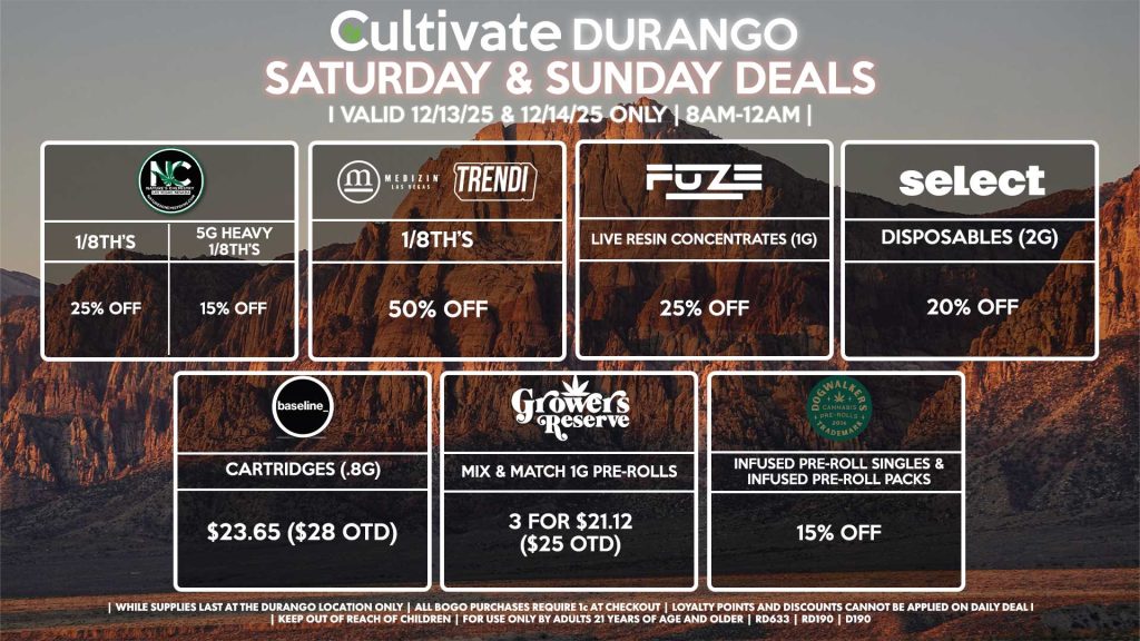 Cultivate Las Vegas DURANGO Dispensary Daily Deals! Valid SATURDAY & SUNDAY 12/13-12/14 Only | 8AM-12AM | While Supplies Last! NATURE’S CHEMISTRY - 1/8th’s for 25% Off - 5g Heavy 1/8th’s for 15% Off MEDIZIN/TRENDI - 1/8th’s for 50% Off BASELINE - Cartridges (.8g) for $23.65 ($28 OTD) GROWERS RESERVE - Mix & Match 1g Pre-Rolls 3 for $21.12 ($25 OTD) DOGWALKERS - Infused Pre-Roll Singles & Infused Pre-Roll Packs for 15% Off FUZE - Live Resin Concentrates (1g) for 25% Off SELECT - Disposables (2g) for 20% Off | Valid Saturday (12/13/25) and Sunday (12/14/25) at the Durango Location only, while supplies last | All BOGO purchases require 1¢ at checkout. | All deals include tax | Keep out of reach of children. For use only by adults 21 years of age and older. | Open 8AM to 12AM | Visit cultivatelv.com for more information |