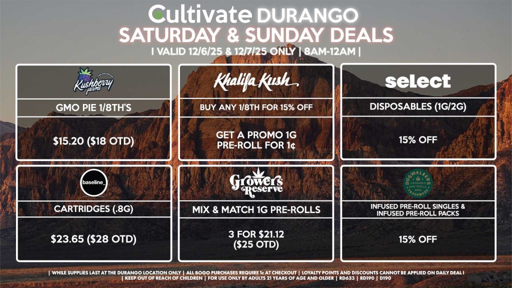 Cultivate Las Vegas DURANGO Dispensary Daily Deals! Valid SATURDAY & SUNDAY 12/6-12/7 Only | 8AM-12AM | While Supplies Last! KUSHBERRY FARMS - GMO Pie 1/8th’s for $15.20 ($18 OTD) KHALIFA KUSH - Buy Any 1/8th for 15% Off, Get a Promo 1g Pre-Roll for 1¢ BASELINE - Cartridges (.8g) for $23.65 ($28 OTD) GROWERS RESERVE - Mix & Match 1g Pre-Rolls 3 for $21.12 ($25 OTD) DOGWALKERS - Infused Pre-Roll Singles & Infused Pre-Roll Packs for 15% Off SELECT - Disposables (1g/2g) for 15% Off | Valid Saturday (12/6/25) and Sunday (12/7/25) at the Durango Location only, while supplies last | All BOGO purchases require 1¢ at checkout. | All deals include tax | Keep out of reach of children. For use only by adults 21 years of age and older. | Open 8AM to 12AM | Visit cultivatelv.com for more information |