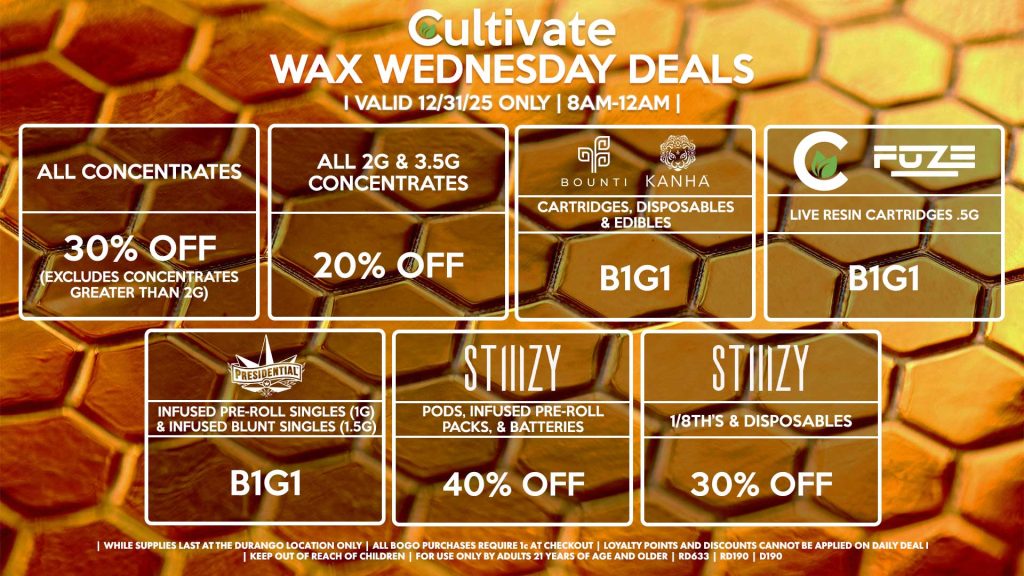 Cultivate Las Vegas DURANGO Dispensary Daily Deals! Valid WEDNESDAY 12/31 Only | 8AM-12AM | While Supplies Last!
ALL CONCENTRATES
- 30% OFF (Excludes Concentrates Greater Than 2g)
ALL 2G & 3.5G CONCENTRATES
- 20% OFF
STIIIZY
- Pods, Infused Pre-Roll Packs, & Batteries for 40% Off
- 1/8th’s & Disposables for 30% Off
BOUNTI/KANHA
- Cartridges, Disposables & Edibles B1G1
FUZE/CULTIVATE
- Live Resin Cartridges .5g for B1G1
PRESIDENTIAL
- Infused Pre-Roll Singles (1g) &Infused Blunt Singles (1.5g) B1G1

| Valid Wednesday (12/31/25) at the Durango Location only, while supplies last | All BOGO purchases require 1¢ at checkout. | All deals include tax | Keep out of reach of children. For use only by adults 21 years of age and older. |  Open 8AM to 12AM | Visit cultivatelv.com for more information |
