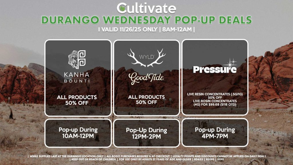 POP-UPS: BOUNTI/KANHA (D) All Products for 50% Off Pop-up During 10AM-12PM WYLD/GOOD TIDE (D) All Products for 50% Off Pop-Up During 12PM-2PM PRESSURE (D) Live Resin Concentrates (.5g/1g) for 50% Off Live Rosin Concentrates (4g) for $99.68 ($118 OTD) Pop-up During 4PM-7PM