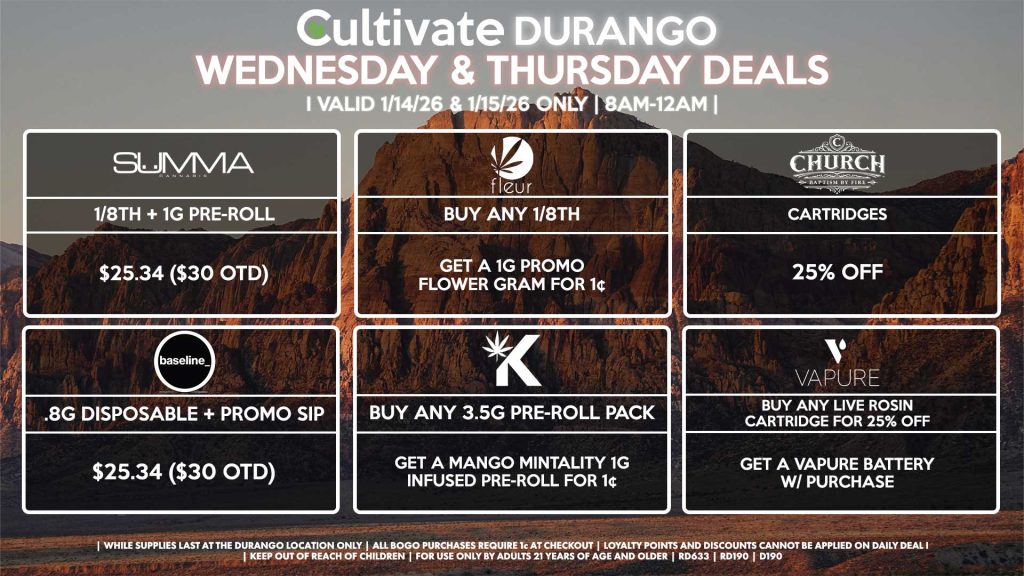 
Cultivate Las Vegas DURANGO Dispensary Daily Deals! Valid WEDNESDAY & THURSDAY 1/14-1/15 Only | 8AM-12AM | While Supplies Last!
SUMMA
- 1/8th + 1g Pre-Roll for $25.34 ($30 OTD)
FLEUR
- Buy Any 1/8th, Get a 1g Promo Flower Gram for 1¢
VAPURE
- Buy a Live Rosin Cartridge for 25% Off, Get a Free Vapure Battery w/ Purchase
CHURCH
- Cartridges for 25% Off
KANNABIS
- Buy Any 3.5g Pre-Roll Pack, Get a Mango Mintality 1g Infused Pre-Roll for 1¢
BASELINE
- .8g Disposable + Promo Sip for $25.34 ($30 OTD)

| Valid Wednesday (1/14/26) and Thursday (1/15/26) at the Durango Location only, while supplies last | All BOGO purchases require 1¢ at checkout. | All deals include tax | Keep out of reach of children. For use only by adults 21 years of age and older. |  Open 8AM to 12AM | Visit cultivatelv.com for more information |
