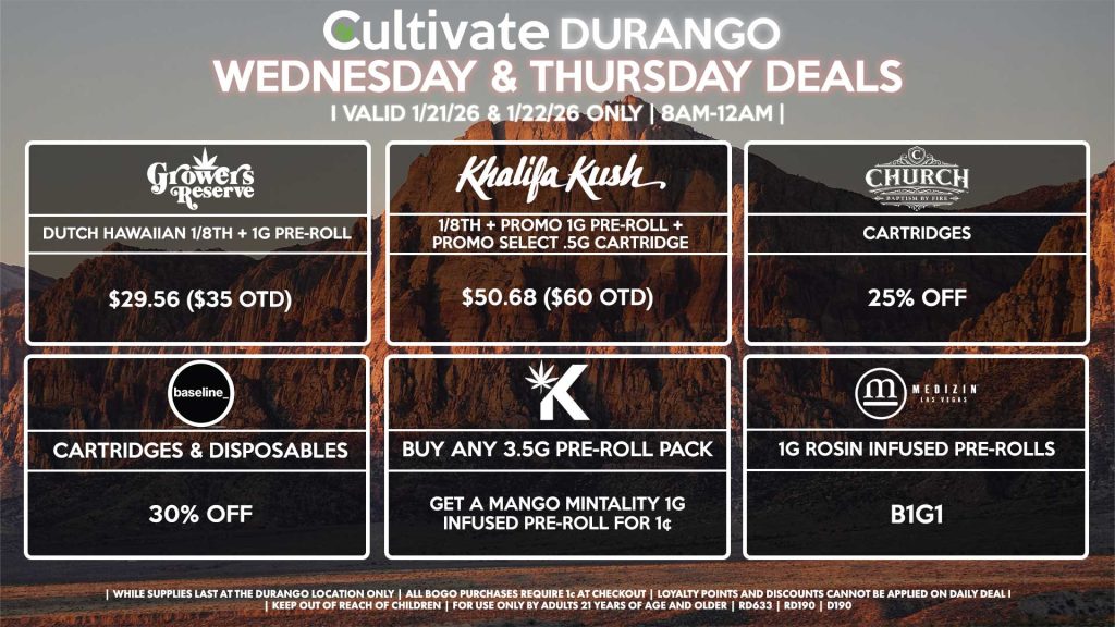 Cultivate Las Vegas DURANGO Dispensary Daily Deals! Valid WEDNESDAY & THURSDAY 1/21-1/22 Only | 8AM-12AM | While Supplies Last! GROWER’S RESERVE - Dutch Hawaiian 1/8th + 1g Pre-Roll for $29.56 ($35 OTD) KHALIFA KUSH - 1/8th + Promo 1g Pre-Roll + Promo Select .5g Cartridge for $50.68 ($60 OTD) BASELINE - Cartridges & Disposables for 30% Off CHURCH - Cartridges for 25% Off KANNABIS - Buy Any 3.5g Pre-Roll Pack, Get a Mango Mintality 1g Infused Pre-Roll for 1¢ MEDIZIN - 1g Rosin Infused Pre-Rolls for B1G1 | Valid Wednesday (1/21/26) and Thursday (1/22/26) at the Durango Location only, while supplies last | All BOGO purchases require 1¢ at checkout. | All deals include tax | Keep out of reach of children. For use only by adults 21 years of age and older. | Open 8AM to 12AM | Visit cultivatelv.com for more information | 