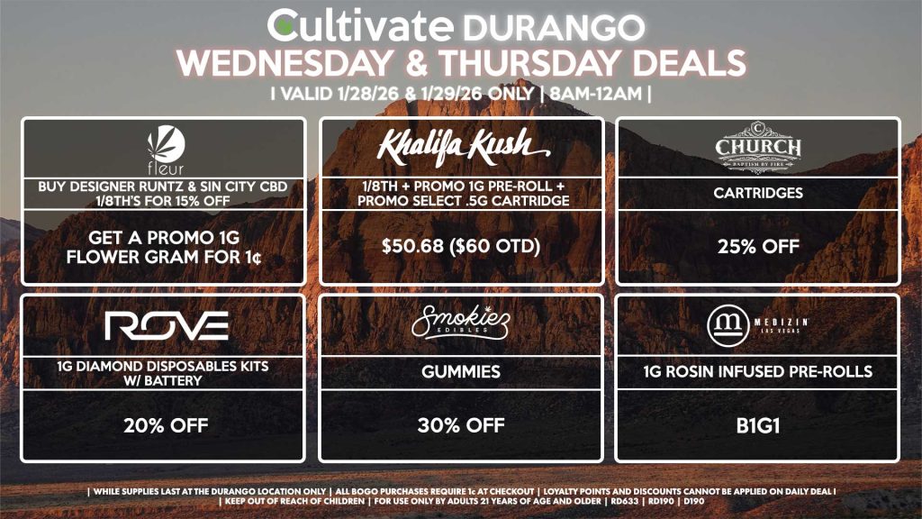 Cultivate Las Vegas DURANGO Dispensary Daily Deals! Valid WEDNESDAY & THURSDAY 1/28-1/29 Only | 8AM-12AM | While Supplies Last! FLEUR - Buy Designer Runtz & Sin City CBD 1/8th’s for 15% Off, Get a Promo 1g Flower Gram for 1¢ KHALIFA KUSH - 1/8th + Promo 1g Pre-Roll + Promo Select .5g Cartridge for $50.68 ($60 OTD) CHURCH - Cartridges for 25% Off ROVE - 1g Diamond Disposables Kits w/ Battery for 20% Off SMOKIEZ - Gummies for 30% Off MEDIZIN - 1g Rosin Infused Pre-Rolls for B1G1 | Valid Wednesday (1/28/26) and Thursday (1/29/26) at the Durango Location only, while supplies last | All BOGO purchases require 1¢ at checkout. | All deals include tax | Keep out of reach of children. For use only by adults 21 years of age and older. | Open 8AM to 12AM | Visit cultivatelv.com for more information |