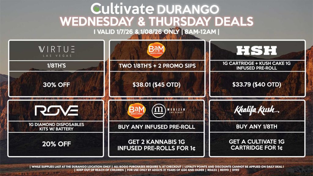 Cultivate Las Vegas DURANGO Dispensary Daily Deals! Valid WEDNESDAY & THURSDAY 1/7-1/8 Only | 8AM-12AM | While Supplies Last! VIRTUE - 1/8th’s for 30% Off BAM - Two 1/8th's + 2 Promo Sips for $38.01 ($45 OTD) HSH - 1g Cartridge + Kush Cake 1g Infused Pre-Roll for $33.79 ($40 OTD) BAM/MEDIZIN - Buy Any Infused Pre-Roll, Get 2 Kannabis 1g Infused Pre-Rolls for 1¢ KHALIFA KUSH - Buy Any 1/8th, Get a Cultivate 1g Cartridge for 1¢ ROVE - 1g Diamond Disposables Kits w/ Battery for 20% Off | Valid Wednesday (1/7/26) and Thursday (1/08/26) at the Durango Location only, while supplies last | All BOGO purchases require 1¢ at checkout. | All deals include tax | Keep out of reach of children. For use only by adults 21 years of age and older. | Open 8AM to 12AM | Visit cultivatelv.com for more information |