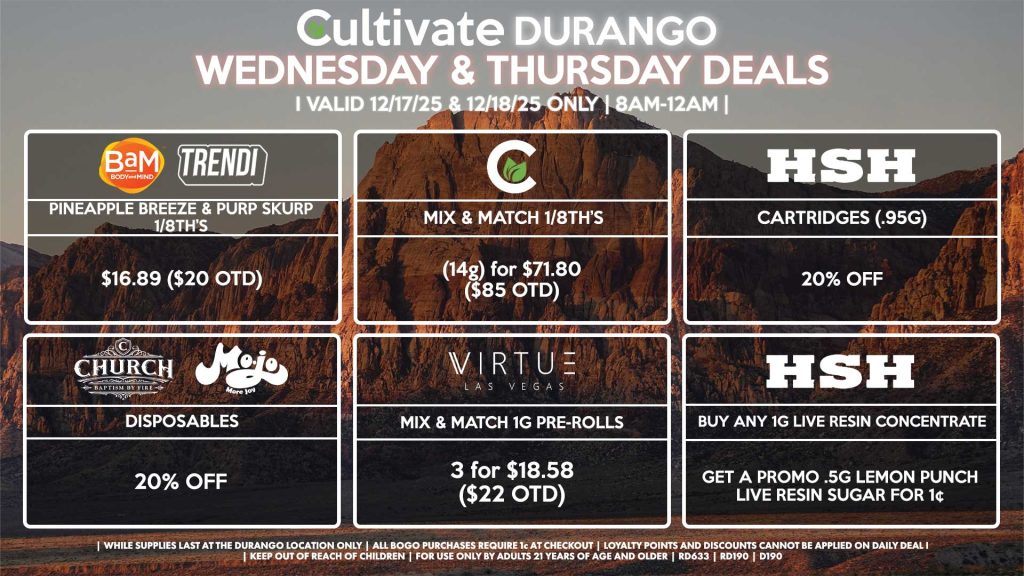 Cultivate Las Vegas DURANGO Dispensary Daily Deals! Valid WEDNESDAY & THURSDAY 12/17-12/18 Only | 8AM-12AM | While Supplies Last! BAM/TRENDI - Pineapple Breeze & Purp Skurp 1/8th’s for $16.89 ($20 OTD) CULTIVATE - Mix & Match 1/8th’s (14g) for $71.80 ($85 OTD) CHURCH/MOJO - Disposables for 20% Off VIRTUE - Mix & Match 1g Pre-Rolls 3 for $18.58 ($22 OTD) HSH - Cartridges (.95g) for 20% Off - Buy Any 1g Live Resin Concentrate, Get a Promo .5g Lemon Punch Live Resin Sugar for 1¢ | Valid Wednesday (12/17/25) and Thursday (12/18/25) at the Durango Location only, while supplies last | All BOGO purchases require 1¢ at checkout. | All deals include tax | Keep out of reach of children. For use only by adults 21 years of age and older. | Open 8AM to 12AM | Visit cultivatelv.com for more information |