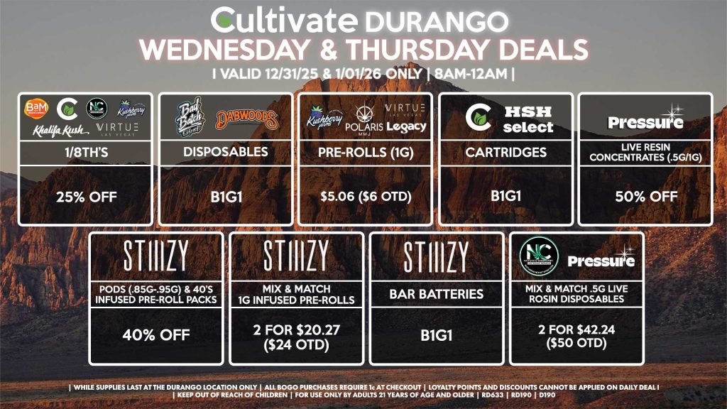 BAM/CULTIVATE/KUSHBERRY FARMS/KHALIFA KUSH/NATURE’S CHEMISTRY/VIRTUE
- 1/8th’s for 25% Off
BAD BATCH/DABWOODS
- Disposables B1G1
LEGACY/KUSHBERRY FARMS/POLARIS/VIRTUE
- Pre-Rolls (1g) for $5.06 ($6 OTD)
STIIIZY
- Pods (.85g-.95g) & 40’s Infused Pre-Roll Packs for 40% Off
- Mix & Match 1g Infused Pre-Rolls 2 for $20.27 ($24 OTD)
- BAR Batteries for B1G1
NATURE’S CHEMISTRY/PRESSURE
- Mix & Match .5g Live Rosin Disposables 2 for $42.24 ($50 OTD)
PRESSURE
- Live Resin Concentrates (.5g/1g) for 50% Off
SELECT/CULTIVATE/HSH
- Cartridges B1G1

| Valid Wednesday (12/31/25) and Thursday (1/01/26) at the Durango Location only, while supplies last | All BOGO purchases require 1¢ at checkout. | All deals include tax | Keep out of reach of children. For use only by adults 21 years of age and older. |  Open 8AM to 12AM | Visit cultivatelv.com for more information |
