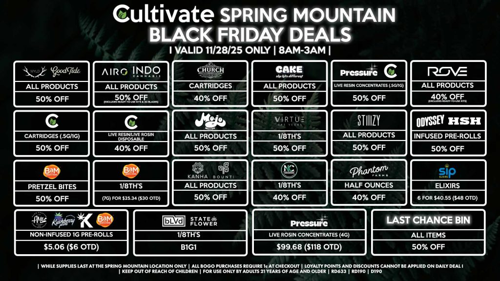Cultivate Las Vegas SPRING MOUNTAIN Dispensary Daily Deals! Valid FRIDAY 11/28 Only | 8AM-3AM | While Supplies Last! WYLD/GOOD TIDE - All Products for 50% Off AIRO/INDO - All Products for 50% Off (Excludes Ready-To-Use Kits & 2g Blades) CHURCH - Cartridges for 40% Off CAKE - All Products for 50% Off PRESSURE/CULTIVATE - Live Resin Concentrates (.5g/1g) for 50% Off ROVE - All Products for 40% Off (Excludes Ready-To-Use Kits) CULTIVATE - Cartridges 1g for 50% Off - Live Resin/Rosin Disposables for 40% Off MOJO - All Products for 50% Off VIRTUE - 1/8th’s for B1G1 STIIIZY - All Products for 50% Off ODYSSEY/HSH - Infused Pre-Rolls for 50% Off BAM - Pretzel Bites for 50% Off - 1/8th’s (7g) for $25.34 ($30 OTD) KANHA/BOUNTI - All Products for 50% Off NATURE’S CHEMISTRY - 1/8th’s for 40% Off PHANTOM FARMS - Half Ounces for 40% Off SIP - Elixirs 6 for $40.55 ($48 OTD) AMA/KUSHBERRY/KANNABIS/BAM - Non-Infused 1g Pre-Rolls for $5.06 ($6 OTD) BLVD/STATE FLOWER - 1/8th’s for B1G1 PRESSURE - Live Rosin Concentrates (4g) for $99.68 ($118 OTD) LAST CHANCE BIN - All Items for 50% Off | Valid Friday (11/28/25) at the Spring Mountain Location only, while supplies last | All BOGO purchases require 1¢ at checkout. | All deals include tax | Keep out of reach of children. For use only by adults 21 years of age and older. | Open 8AM to 3AM | Visit cultivatelv.com for more information |