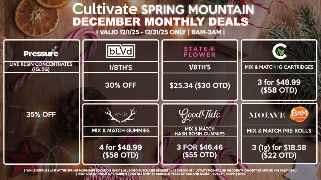 Cultivate Las Vegas SPRING MOUNTAIN Dispensary Monthly Deals! Valid Month of December 12/1-12/31 Only | 8AM-3AM | While Supplies Last!
BLVD
- 1/8th’s for 30% Off
STATE FLOWER
- 1/8th’s for $25.34 ($30 OTD)
WYLD
- Mix & Match Gummies 4 for $48.99 ($58 OTD)
GOOD TIDE
- Mix & Match Hash Rosin Gummies 3 for $46.46 ($55 OTD)
PRESSURE
- Live Resin Concentrates (1g/.5g) for 35% Off
MOJAVE/BAM
- Mix & Match 1g Pre-Rolls 3 for $18.58 ($22 OTD)
CULTIVATE
- Mix & Match 1g Cartridges 3 for $48.99 ($58 OTD)

| Valid Month of December (12/1/25) - (12/31/25) at the Spring Mountain Location only, while supplies last | All BOGO purchases require 1¢ at checkout. | All deals include tax | Keep out of reach of children. For use only by adults 21 years of age and older. | Visit cultivatelv.com for more information | 
