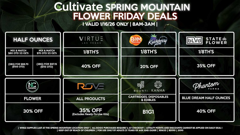 Cultivate Las Vegas SPRING MOUNTAIN Dispensary Daily Deals! Valid FRIDAY 1/16 Only | 8AM-3AM | While Supplies Last!
HALF OUNCES
- Mix & Match $60 OTD 1/2 OZ’s (28g) for $88.70 ($105 OTD) 
- Mix & Match $70 OTD 1/2 OZ’s (28g) for $97.15 ($115 OTD)
VIRUTE
- 1/8th’s for 40% Off
NATURE’S CHEMISTRY
- Flower for 30% Off
BLVD/STATE FLOWER
- 1/8th’s for 35% Off
ROVE
- All Products for 35% Off (Excludes Ready-To-Use Kits)
BOUNTI/KANHA
- Cartridges, Disposables, & Edibles for B1G1
BAM/KUSHBERRY FARMS
- 1/8th’s for 20% Off
PHANTOM FARMS
- Blue Dream Half Ounces for 40% Off

| Valid Friday (1/16/26) at the Spring Mountain Location only, while supplies last | All BOGO purchases require 1¢ at checkout. | All deals include tax | Keep out of reach of children. For use only by adults 21 years of age and older. | Open 8AM to 3AM | Visit cultivatelv.com for more information |
