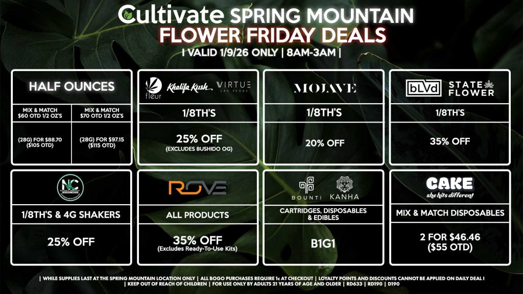 HALF OUNCES
- Mix & Match $60 OTD 1/2 OZ’s (28g) for $88.70 ($105 OTD) 
- Mix & Match $70 OTD 1/2 OZ’s (28g) for $97.15 ($115 OTD)
FLEUR/VIRTUE/KHALIFA KUSH
- 1/8th’s for 25% Off (Excludes Bushido OG) 
NATURE’S CHEMISTRY
- 1/8th’s & 4g Shakers for 25% Off
BLVD/STATE FLOWER
- 1/8th’s for 35% Off
ROVE
- All Products for 35% Off (Excludes Ready-To-Use Kits)
BOUNTI/KANHA
- Cartridges, Disposables, & Edibles for B1G1
MOJAVE
- 1/8th’s for 20% Off
CAKE
- Mix & Match Disposables 2 for $46.46 ($55 OTD)

| Valid Friday (1/9/26) at the Spring Mountain Location only, while supplies last | All BOGO purchases require 1¢ at checkout. | All deals include tax | Keep out of reach of children. For use only by adults 21 years of age and older. | Open 8AM to 3AM | Visit cultivatelv.com for more information |
