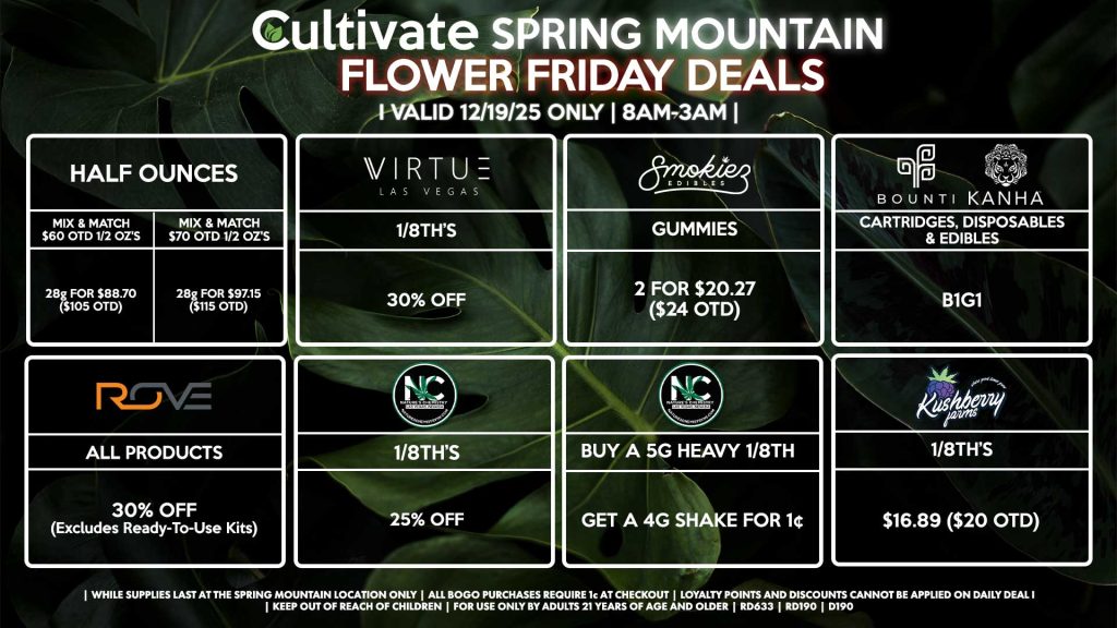 Cultivate Las Vegas SPRING MOUNTAIN Dispensary Daily Deals! Valid FRIDAY 12/19 Only | 8AM-3AM | While Supplies Last!
HALF OUNCES
- Mix & Match $60 OTD 1/2 OZ’s (28g) for $88.70 ($105 OTD) 
- Mix & Match $70 OTD 1/2 OZ’s (28g) for $97.15 ($115 OTD)
NATURE’S CHEMISTRY
- 1/8th’s for 25% Off
- Buy a 5g Heavy 1/8th, Get a 4g Shaker for 1¢
KUSHBERRY FARMS
- 1/8th’s for $16.89 ($20 OTD)
VIRTUE
- 1/8th’s for 30% Off
ROVE
- All Products for 30% Off (Excludes Ready-To-Use Kits)
SMOKIEZ
- Gummies 2 for $20.27 ($24 OTD)
BOUNTI/KANHA
- Cartridges, Disposables, & Edibles for B1G1

| Valid Friday (12/19/25) at the Spring Mountain Location only, while supplies last | All BOGO purchases require 1¢ at checkout. | All deals include tax | Keep out of reach of children. For use only by adults 21 years of age and older. | Open 8AM to 3AM | Visit cultivatelv.com for more information |
