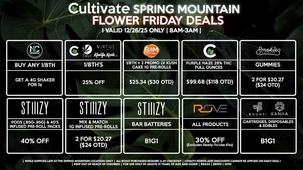 Cultivate Las Vegas SPRING MOUNTAIN Dispensary Daily Deals! Valid FRIDAY 12/26 Only | 8AM-3AM | While Supplies Last!
NATURE’S CHEMISTRY
- Buy Any 1/8th, Get a 4g Shaker for 1¢
CULTIVATE/FLEUR/VIRTUE/KHALIFA KUSH
- 1/8th’s for 25% Off
BAM
- 1/8th + 2 Promo LV Kush Cake 1g Pre-Rolls for $25.34 ($30 OTD)
CULTIVATE
- Purple Haze 29% THC Full Ounces for $99.68 ($118 OTD)
STIIIZY
- Pods (.85g-.95g) & 40’s Infused Pre-Roll Packs for 40% Off
- Mix & Match 1g Infused Pre-Rolls 2 for $20.27 ($24 OTD)
- BAR Batteries for B1G1
ROVE
- All Products for 40% Off (Excludes Ready-To-Use Kits)
SMOKIEZ
- Gummies 2 for $20.27 ($24 OTD)
BOUNTI/KANHA
- Cartridges, Disposables, & Edibles for B1G1

| Valid Friday (12/26/25) at the Spring Mountain Location only, while supplies last | All BOGO purchases require 1¢ at checkout. | All deals include tax | Keep out of reach of children. For use only by adults 21 years of age and older. | Open 8AM to 3AM | Visit cultivatelv.com for more information |
