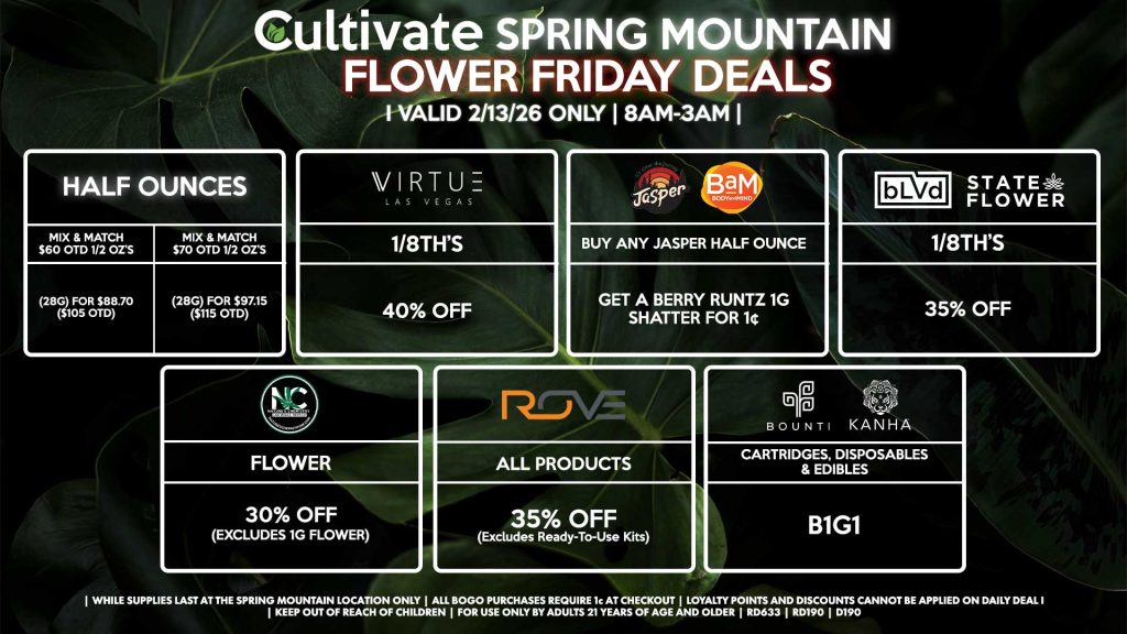 FLOWER FRIDAYS Cultivate Las Vegas SPRING MOUNTAIN Dispensary Daily Deals! Valid FRIDAY 2/13 Only | 8AM-3AM | While Supplies Last! HALF OUNCES - Mix & Match $60 OTD 1/2 OZ’s (28g) for $88.70 ($105 OTD) - Mix & Match $70 OTD 1/2 OZ’s (28g) for $97.15 ($115 OTD) VIRUTE - 1/8th’s for 40% Off NATURE’S CHEMISTRY - Flower for 30% Off (Excludes 1g Flower) BLVD/STATE FLOWER - 1/8th’s for 35% Off ROVE - All Products for 35% Off (Excludes Ready-To-Use Kits) BOUNTI/KANHA - Cartridges, Disposables, & Edibles for B1G1 JASPER/BAM - Buy Any Jasper Half Ounce, Get a Berry Runtz 1g Shatter for 1¢ | Valid Friday (2/13/26) at the Spring Mountain Location only, while supplies last | All BOGO purchases require 1¢ at checkout. | All deals include tax | Keep out of reach of children. For use only by adults 21 years of age and older. | Open 8AM to 3AM | Visit cultivatelv.com for more information | 