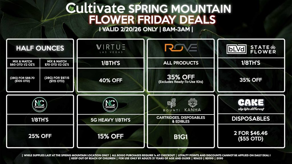 Cultivate Las Vegas SPRING MOUNTAIN Dispensary Daily Deals! Valid FRIDAY 2/20 Only | 8AM-3AM | While Supplies Last! HALF OUNCES - Mix & Match $60 OTD 1/2 OZ’s (28g) for $88.70 ($105 OTD) - Mix & Match $70 OTD 1/2 OZ’s (28g) for $97.15 ($115 OTD) VIRUTE - 1/8th’s for 40% Off NATURE’S CHEMISTRY - 1/8th’s for 25% Off - 5g Heavy 1/8th’s for 15% Off BLVD/STATE FLOWER - 1/8th’s for 35% Off ROVE - All Products for 35% Off (Excludes Ready-To-Use Kits) BOUNTI/KANHA - Cartridges, Disposables, & Edibles for B1G1 CAKE - Disposables 2 for $46.46 ($55 OTD) | Valid Friday (2/20/26) at the Spring Mountain Location only, while supplies last | All BOGO purchases require 1¢ at checkout. | All deals include tax | Keep out of reach of children. For use only by adults 21 years of age and older. | Open 8AM to 3AM | Visit cultivatelv.com for more information | 
