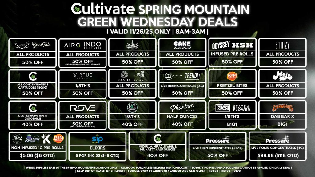 Cultivate Las Vegas SPRING MOUNTAIN Dispensary Daily Deals! Valid WEDNESDAY 11/26 Only | 8AM-3AM | While Supplies Last! WYLD/GOOD TIDE - All Products for 50% Off AIRO/INDO - All Products for 50% Off (Excludes Ready-To-Use Kits & 2g Blades) PRESIDENTIAL - All Products for 50% Off CAKE - All Products for 50% Off PRESSURE - Live Resin Concentrates (.5g/1g) for 50% Off - Live Rosin Concentrates (4g) for $99.68 ($118 OTD) MEDIZIN/TRENDI - Live Resin Cartridges (.5g) for 50% Off CULTIVATE - All Concentrates & Cartridges (.5g/1g) for 50% Off - Live Resin/Live Rosin Disposable for 40% Off - Medulla, Miracle Whip, & Mr. Nasty Half Ounces for 40% Off MOJO - All Products for 50% Off GREENWAY/VIRTUE - 1/8th’s for 50% Off STIIIZY - All Products for 50% Off ODYSSEY/HSH - Infused Pre-Rolls for 50% Off BAM - Pretzel Bites for 50% Off KANHA/BOUNTI - All Products for 50% Off ROVE - All Products for 50% Off (Excludes Ready-To-Use Kits) NATURE’S CHEMISTRY - 1/8th’s for 40% Off PHANTOM FARMS - Half Ounces for 40% Off BLVD/STATE FLOWER - 1/8th’s for B1G1 DABWOODS - Dab Bar X for B1G1 SIP - Elixirs 6 for $40.55 ($48 OTD) AMA/KUSHBERRY FARMS/KANNABIS/BAM - Non-Infused 1g Pre-Rolls for $5.06 ($6 OTD) | Valid Wednesday (11/26/25) at the Spring Mountain Location only, while supplies last | All BOGO purchases require 1¢ at checkout. | All deals include tax | Keep out of reach of children. For use only by adults 21 years of age and older. | Open 8AM to 3AM | Visit cultivatelv.com for more information |