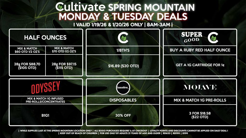Cultivate Las Vegas SPRING MOUNTAIN Dispensary Daily Deals! Valid MONDAY & TUESDAY 1/19-1/20 Only | 8AM-3AM | While Supplies Last!
HALF OUNCES
- Mix & Match $60 OTD 1/2 OZ’s (28g) for $88.70 ($105 OTD) 
- Mix & Match $70 OTD 1/2 OZ’s (28g) for $97.15 ($115 OTD)
CULTIVATE
- 1/8th’s for $16.89 ($20 OTD)
SUPER GOOD/CULTIVATE
- Buy a Ruby Red Half Ounce, Get a 1g Cartridge for 1¢
ODYSSEY
- Mix & Match 1g Infused Pre-Rolls/Concentrates 2 for $25.34 ($30 OTD)
BASELINE
- Disposables for 30% Off
MOJAVE
- Mix & Match 1g Pre-Rolls 3 for $18.58 ($22 OTD)

| Valid Monday (1/19/26) and Tuesday (1/20/26) at the Spring Mountain Location only, while supplies last | All BOGO purchases require 1¢ at checkout. | All deals include tax | Keep out of reach of children. For use only by adults 21 years of age and older. | Open 8AM to 3AM | Visit cultivatelv.com for more information |
