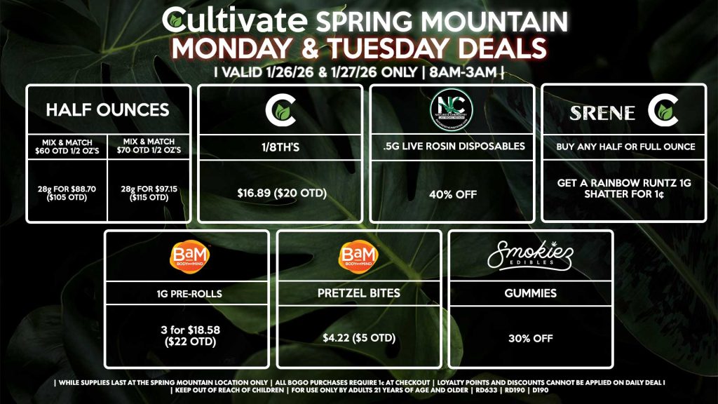 Cultivate Las Vegas SPRING MOUNTAIN Dispensary Daily Deals! Valid MONDAY & TUESDAY 1/26-1/27 Only | 8AM-3AM | While Supplies Last!
HALF OUNCES
- Mix & Match $60 OTD 1/2 OZ’s (28g) for $88.70 ($105 OTD) 
- Mix & Match $70 OTD 1/2 OZ’s (28g) for $97.15 ($115 OTD)
CULTIVATE
- 1/8th’s for $16.89 ($20 OTD)
NATURE’S CHEMISTRY
- .5g Live Rosin Disposables for 40% Off
SRENE/CULTIVATE
- Buy Any Half or Full Ounce, Get a Rainbow Runtz 1g Shatter for 1¢
BAM
- 1g Pre-Rolls 3 for $18.58 ($22 OTD)
- Pretzel Bites for $4.22 ($5 OTD)
SMOKIEZ
- Gummies for 30% Off

| Valid Monday (1/26/26) and Tuesday (1/27/26) at the Spring Mountain Location only, while supplies last | All BOGO purchases require 1¢ at checkout. | All deals include tax | Keep out of reach of children. For use only by adults 21 years of age and older. | Open 8AM to 3AM | Visit cultivatelv.com for more information |
