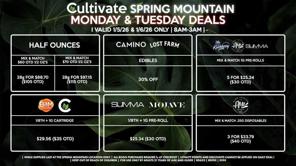 Cultivate Las Vegas SPRING MOUNTAIN Dispensary Daily Deals! Valid MONDAY & TUESDAY 1/5-1/6 Only | 8AM-3AM | While Supplies Last!
HALF OUNCES
- Mix & Match $60 OTD 1/2 OZ’s (28g) for $88.70 ($105 OTD)
- Mix & Match $70 OTD 1/2 OZ’s (28g) for $97.15 ($115 OTD)
MOJAVE/SUMMA
- 1/8th + 1g Pre-Roll for $25.34 ($30 OTD)
CULTIVATE/BAM
- 1/8th + 1g Cartridge for $29.56 ($35 OTD)
AMA
- Mix & Match .35g Disposables 3 for $33.79 ($40 OTD)
SUMMA/KUSHBERRY FARMS/AMA
- Mix & Match 1g Pre-Rolls 5 for $25.34 ($30 OTD)
CAMINO/LOST FARMS
- Edibles for 30% Off
| Valid Monday (1/5/26) and Tuesday (1/6/26) at the Spring Mountain Location only, while supplies last | All BOGO purchases require 1¢ at checkout. | All deals include tax | Keep out of reach of children. For use only by adults 21 years of age and older. | Open 8AM to 3AM | Visit cultivatelv.com for more information |