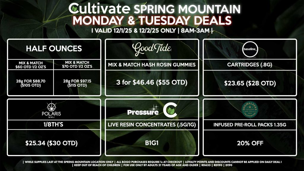 Cultivate Las Vegas SPRING MOUNTAIN Dispensary Daily Deals! Valid MONDAY & TUESDAY 12/1-12/2 Only | 8AM-3AM | While Supplies Last! HALF OUNCES - Mix & Match $60 OTD 1/2 OZ’s (28g) for $88.70 ($105 OTD) - Mix & Match $70 OTD 1/2 OZ’s (28g) for $97.15 ($115 OTD) POLARIS - 1/8th’s for $25.34 ($30 OTD) DOGWALKERS - Infused Pre-Roll Packs 1.35g for 20% Off BASELINE - Cartridges (.8g) for $23.65 ($28 OTD) GOOD TIDE - Mix & Match Hash Rosin Gummies 3 for $46.46 ($55 OTD) PRESSURE/CULTIVATE - Live Resin Concentrates (1g/.5g) B1G1 | Valid Monday (12/1/25) and Tuesday (12/2/25) at the Spring Mountain Location only, while supplies last | All BOGO purchases require 1¢ at checkout. | All deals include tax | Keep out of reach of children. For use only by adults 21 years of age and older. | Open 8AM to 3AM | Visit cultivatelv.com for more information | 