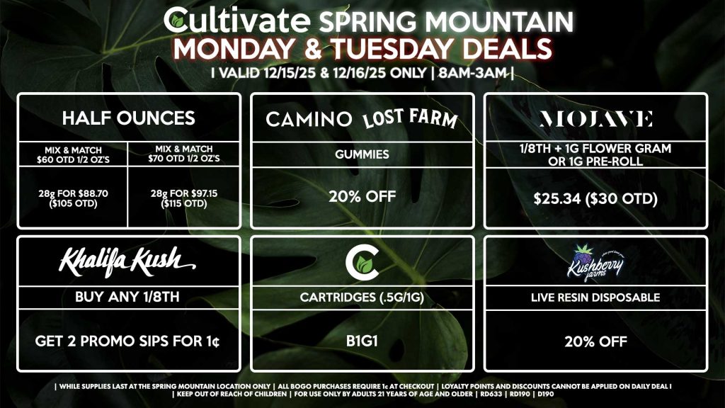 Cultivate Las Vegas SPRING MOUNTAIN Dispensary Daily Deals! Valid MONDAY & TUESDAY 12/15-12/16 Only | 8AM-3AM | While Supplies Last! HALF OUNCES - Mix & Match $60 OTD 1/2 OZ’s (28g) for $88.70 ($105 OTD) - Mix & Match $70 OTD 1/2 OZ’s (28g) for $97.15 ($115 OTD) MOJAVE - 1/8th + 1g Flower Gram or 1g Pre-Roll for $25.34 ($30 OTD) CULTIVATE - Cartridges (.5g/1g) B1G1 CAMINO/LOST FARMS - Gummies for 20% Off KHALIFA KUSH - Buy Any 1/8th, Get 2 Promo Sips for 1¢ KUSHBERRY FARMS - Live Resin Disposable for 20% Off | Valid Monday (12/15/25) and Tuesday (12/16/25) at the Spring Mountain Location only, while supplies last | All BOGO purchases require 1¢ at checkout. | All deals include tax | Keep out of reach of children. For use only by adults 21 years of age and older. | Open 8AM to 3AM | Visit cultivatelv.com for more information |