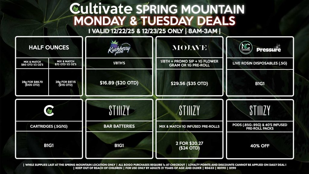 Cultivate Las Vegas SPRING MOUNTAIN Dispensary Daily Deals! Valid MONDAY & TUESDAY 12/22-12/23 Only | 8AM-3AM | While Supplies Last! HALF OUNCES - Mix & Match $60 OTD 1/2 OZ’s (28g) for $88.70 ($105 OTD) - Mix & Match $70 OTD 1/2 OZ’s (28g) for $97.15 ($115 OTD) MOJAVE - 1/8th + Promo Sip + 1g Flower Gram or 1g Pre-Roll for $29.56 ($35 OTD) CULTIVATE - Cartridges (.5g/1g) B1G1 NATURE’S CHEMISTRY/PRESSURE - Live Rosin Disposables (.5g) B1G1 STIIIZY - Pods (.85g-.95g) & 40’s Infused Pre-Roll Packs for 40% Off - Mix & Match 1g Infused Pre-Rolls 2 for $20.27 ($24 OTD) - BAR Batteries for B1G1 KUSHBERRY FARMS - 1/8th’s for $16.89 ($20 OTD) | Valid Monday (12/22/25) and Tuesday (12/23/25) at the Spring Mountain Location only, while supplies last | All BOGO purchases require 1¢ at checkout. | All deals include tax | Keep out of reach of children. For use only by adults 21 years of age and older. | Open 8AM to 3AM | Visit cultivatelv.com for more information |
