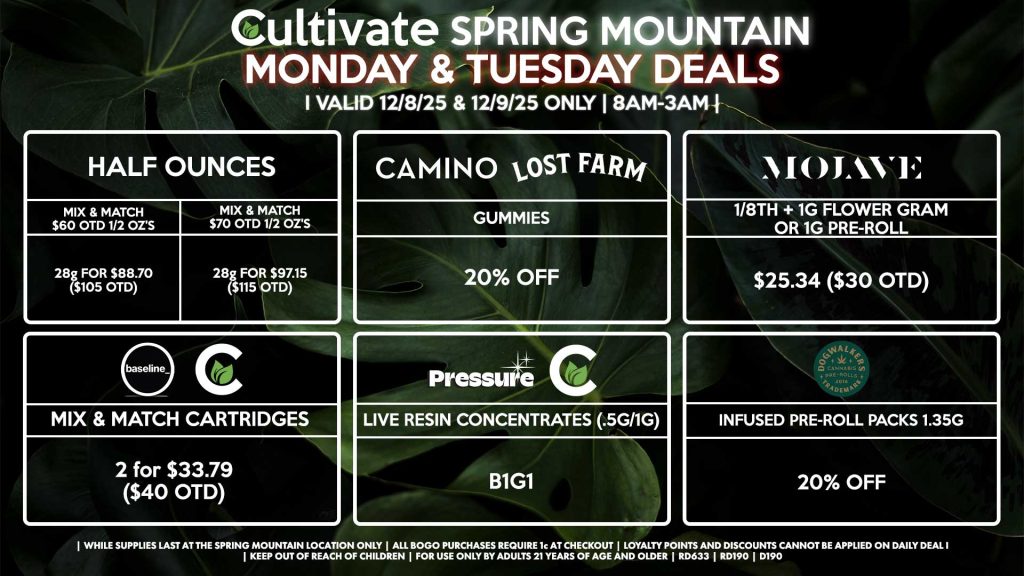 Cultivate Las Vegas SPRING MOUNTAIN Dispensary Daily Deals! Valid MONDAY & TUESDAY 12/8-12/9 Only | 8AM-3AM | While Supplies Last! HALF OUNCES - Mix & Match $60 OTD 1/2 OZ’s (28g) for $88.70 ($105 OTD) - Mix & Match $70 OTD 1/2 OZ’s (28g) for $97.15 ($115 OTD) MOJAVE - 1/8th + 1g Flower Gram or 1g Pre-Roll for $25.34 ($30 OTD) CULTIVATE/BASELINE - Mix & Match Cartridges 2 for $33.79 ($40 OTD) CAMINO/LOST FARMS - Gummies for 20% Off DOGWALKERS - Infused Pre-Roll Packs 1.35g for 20% Off PRESSURE/CULTIVATE - Live Resin Concentrates (1g/.5g) B1G1 | Valid Monday (12/8/25) and Tuesday (12/9/25) at the Spring Mountain Location only, while supplies last | All BOGO purchases require 1¢ at checkout. | All deals include tax | Keep out of reach of children. For use only by adults 21 years of age and older. | Open 8AM to 3AM | Visit cultivatelv.com for more information |